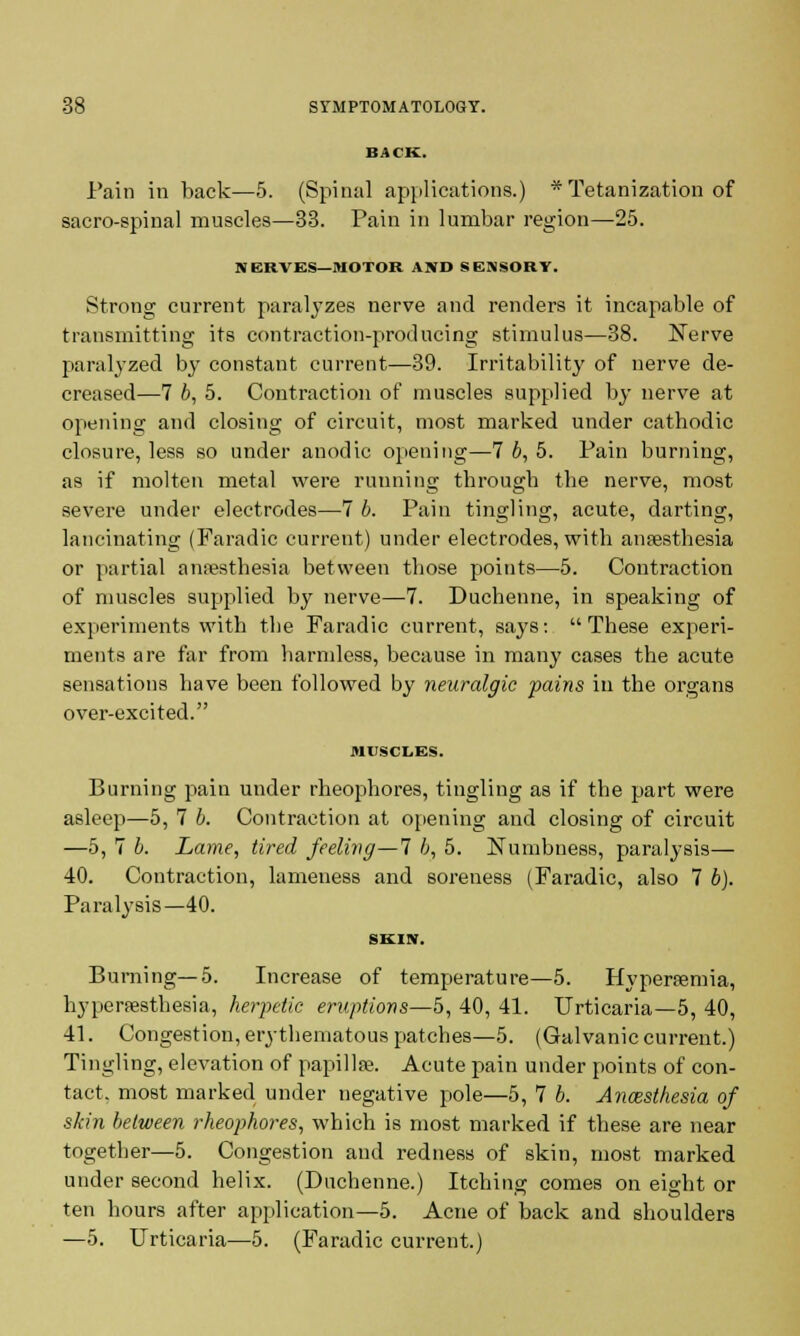 Pain in back—5. (Spinal applications.) * Tetanization of sacro-spinal muscles—33. Pain in lumbar region—25. NERVES—MOTOR AND SENSORY. Strong current paralyzes nerve and renders it incapable of transmitting its contraction-producing stimulus—38. Nerve paralyzed by constant current—39. Irritability of nerve de- creased—7 b, 5. Contraction of muscles supplied by nerve at opening and closing of circuit, most marked under cathodic closure, less so under anodic opening—7 b, 5. Pain burning, as if molten metal were running through the nerve, most severe under electrodes—7 b. Pain tingling, acute, darting, lancinating (Faradic current) under electrodes, with anaesthesia or partial anaesthesia between those points—5. Contraction of muscles supplied by nerve—7. Duchenne, in speaking of experiments with the Faradic current, says: These experi- ments are far from harmless, because in many cases the acute sensations have been followed by neuralgic pains in the organs over-excited. MUSCLES. Burning pain under rheophores, tingling as if the part were asleep—5, 7 b. Contraction at opening and closing of circuit —5, 7 b. Lame, tired feeling—1 b, 5. Numbness, paralysis— 40. Contraction, lameness and soreness (Faradic, also 7 b). Paralysis—40. SKIN. Burning—5. Increase of temperature—5. Hyperaemia, hyperesthesia, herpetic eruptions—5, 40, 41. Urticaria—5, 40, 41. Congestion, erythematous patches—5. (Galvanic current.) Tingling, elevation of papillae. Acute pain under points of con- tact, most marked under negative pole—5, 7 b. Anaesthesia of skin between rheophores, which is most marked if these are near together—5. Congestion and redness of skin, most marked under second helix. (Duchenne.) Itching comes on eight or ten hours after application—5. Acne of back and shoulders —5. Urticaria—5. (Faradic current.)