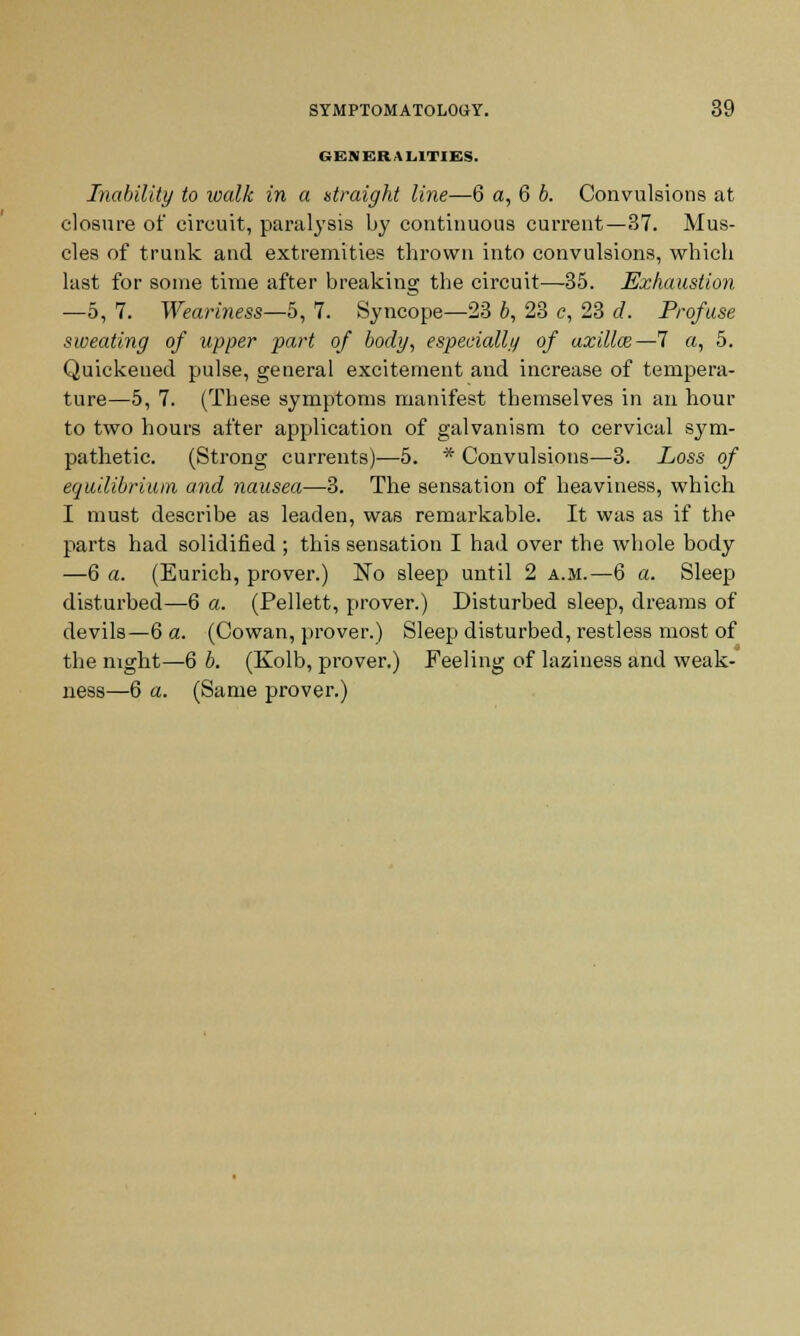 GENERALITIES. Inability to walk in a straight line—6 a, 6 b. Convulsions at closure of circuit, paralysis by continuous current—37. Mus- cles of trunk and extremities thrown into convulsions, which last for some time after breaking the circuit—-35. Exhaustion —5, 7. Weariness—5, 7. Syncope—23 6, 23 c, 23 d. Profuse sweating of upper part of body, especially of axillaz—7 a, 5. Quickeued pulse, general excitement and increase of tempera- ture—5, 7. (These symptoms manifest themselves in an hour to two hours after application of galvanism to cervical sym- pathetic. (Strong currents)—5. * Convulsions—3. Loss of equilibrium and nausea—3. The sensation of heaviness, which I must describe as leaden, was remarkable. It was as if the parts had solidified ; this sensation I had over the whole body —6 a. (Eurich, prover.) ISTo sleep until 2 a.m.—6 a. Sleep disturbed—6 a. (Pellett, prover.) Disturbed sleep, dreams of devils—6 a. (Cowan, prover.) Sleep disturbed, restless most of the night—6 b. (Kolb, prover.) Feeling of laziness and weak- ness—6 a. (Same prover.)