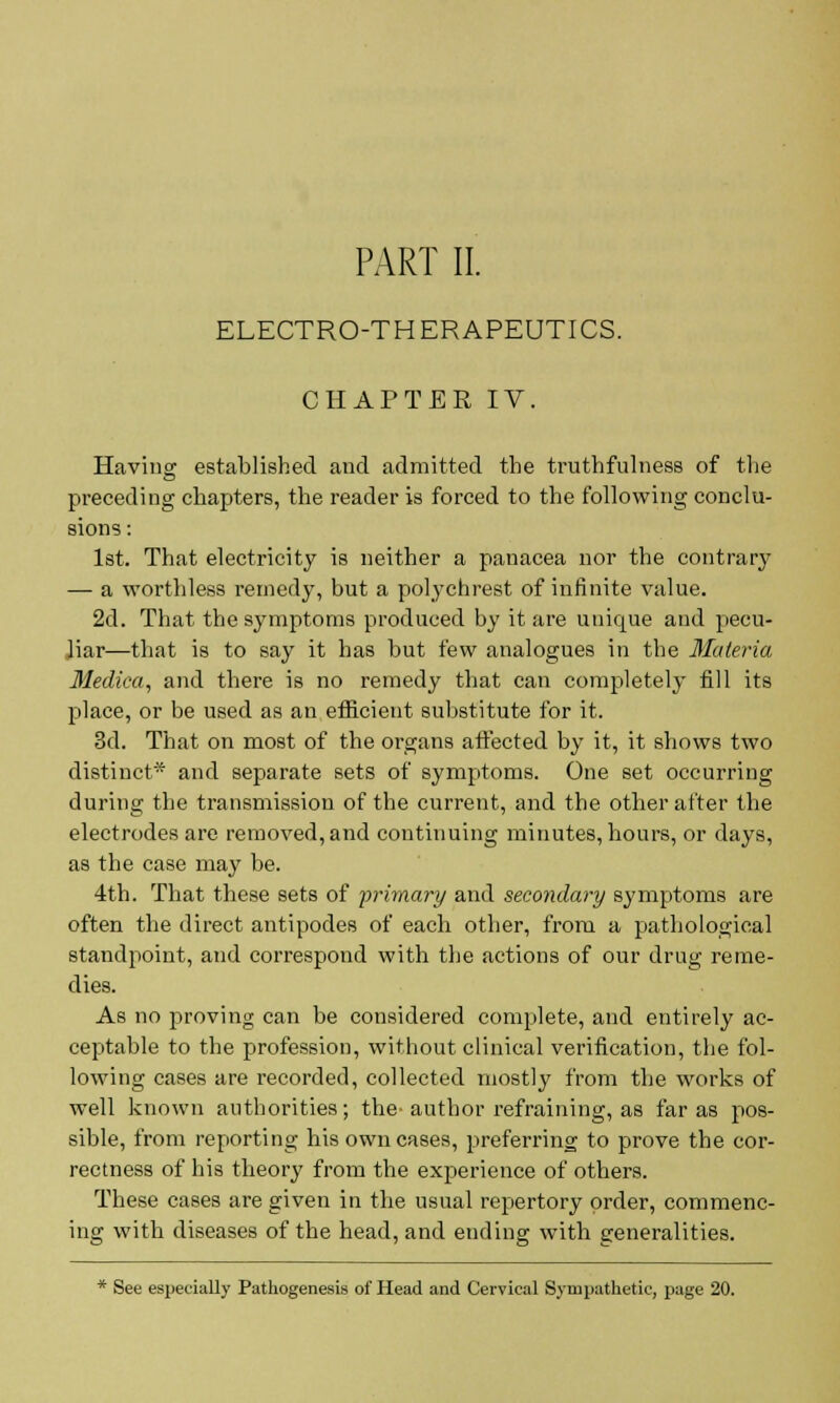 PART II. ELECTRO-THERAPEUTICS. CHAPTER IV. Having established and admitted the truthfulness of the preceding chapters, the reader is forced to the following conclu- sions : 1st. That electricity is neither a panacea nor the contrary — a worthless remedy, but a polychrest of infinite value. 2d. That the symptoms produced by it are unique and pecu- liar—that is to say it has but few analogues in the Materia lledica, and there is no remedy that can completely fill its place, or be used as an efficient substitute for it. 3d. That on most of the organs affected by it, it shows two distinct* and separate sets of symptoms. One set occurring during the transmission of the current, and the other after the electrodes are removed, and continuing minutes, hours, or days, as the case may be. 4th. That these sets of primary and secondary symptoms are often the direct antipodes of each other, from a pathological standpoint, and correspond with the actions of our drug reme- dies. As no proving can be considered complete, and entirely ac- ceptable to the profession, without clinical verification, the fol- lowing cases are recorded, collected mostly from the works of well known authorities; the- author refraining, as far as pos- sible, from reporting his own cases, preferring to prove the cor- rectness of his theory from the experience of others. These cases are given in the usual repertory order, commenc- ing with diseases of the head, and ending with generalities. * See especially Pathogenesis of Head and Cervical Sympathetic, page 20.