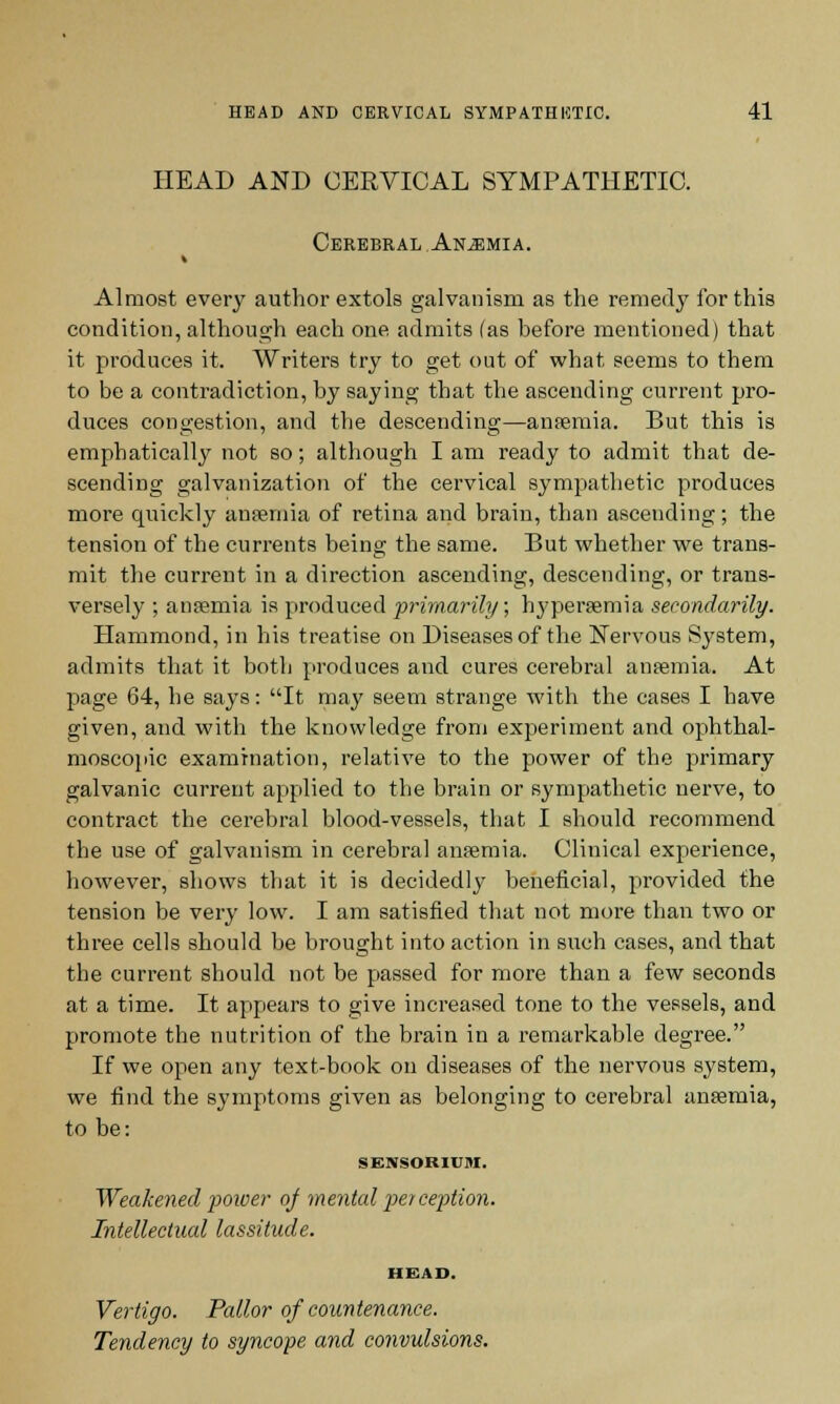 HEAD AND CERVICAL SYMPATHETIC. Cerebral Anemia. Almost every author extols galvanism as the remedy for this condition, although each one, admits (as before mentioned) that it produces it. Writers try to get out of what seems to them to be a contradiction, by saying that the ascending current pro- duces congestion, and the descending—aneemia. But this is emphatically not so; although I am ready to admit that de- scending galvanization of the cervical sympathetic produces more quickly anaemia of retina and brain, than ascending; the tension of the currents being the same. But whether we trans- mit the current in a direction ascending, descending, or trans- versely ; anaemia is produced primarily; hyperemia secondarily. Hammond, in his treatise on Diseases of the Nervous System, admits that it both produces and cures cerebral antenna. At page 64, he says: It may seem strange with the cases I have given, and with the knowledge from experiment and ophthal- moscopic examination, relative to the power of the primary galvanic current applied to the brain or sympathetic nerve, to contract the cerebral blood-vessels, that I should recommend the use of galvanism in cerebral anaemia. Clinical experience, however, shows that it is decidedly beneficial, provided the tension be very low. I am satisfied that not more than two or three cells should be brought into action in such cases, and that the current should not be passed for more than a few seconds at a time. It appears to give increased tone to the vessels, and promote the nutrition of the brain in a remarkable degree. If we open any text-book on diseases of the nervous system, we find the symptoms given as belonging to cerebral anaemia, to be: SENSORIUM. Weakened power of mental per ception. Intellectual lassitude. HEAD. Vertigo. Pallor of countenance. Tendency to syncope and convulsions.