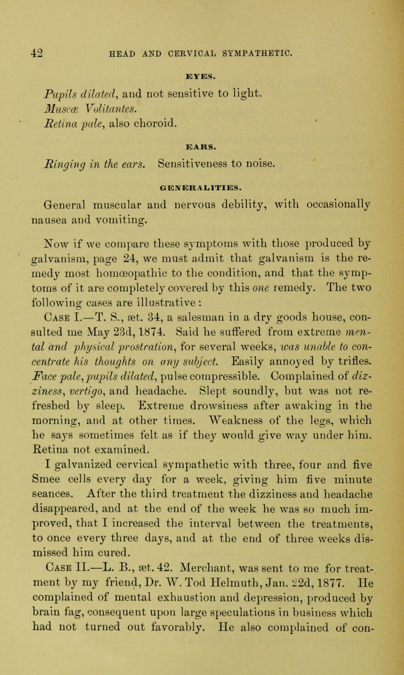 EYES. Pupils dilated, and not sensitive to light. Musece Volitantes. Retina pale, also choroid. EARS. Ringing in the ears. Sensitiveness to noise. GENERALITIES. General muscular and nervous debility, with occasionally nausea and vomiting. Now if we compare these symptoms with those produced by galvanism, page 24, we must admit that galvanism is the re- medy most homoeopathic to the condition, and that the symp- toms of it are completely covered by this one remedy. The two following cases are illustrative : Case I.—T. S., pet. 34, a salesman in a dry goods house, con- sulted me May 23d, 1874. Said he suffered from extreme men- tal anil, physical prostration, for several weeks, was unable to con- centrate his thoughts on any subject. Easily annoyed by trifles. Face pcde, pupils dilated, pulse compressible. Complained of diz- ziness, vertigo, and headache. Slept soundly, but was not re- freshed by sleep. Extreme drowsiness after awaking in the morning, and at other times. Weakness of the legs, which he says sometimes felt as if they would give way under him. Retina not examined. I galvanized cervical sympathetic with three, four and five Smee cells every day for a week, giving him five minute seances. After the third treatment the dizziness and headache disappeared, and at the end of the week he was so much im- proved, that I increased the interval between the treatments, to once every three days, and at the end of three weeks dis- missed him cured. Case II.—L. B., set. 42. Merchant, was sent to me for treat- ment by my friend, Dr. W. Tod Helmuth, Jan. ii2d, 1877. He complained of mental exhaustion and depression, produced by brain fag, consequent upon large speculations in business which had not turned out favorably. He also complained of con-