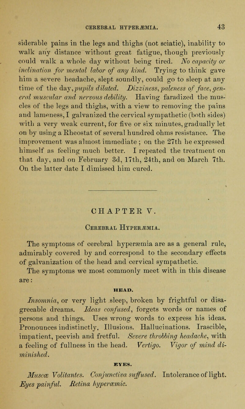 siderable pains in the legs and thighs (not sciatic), inability to walk any distance without great fatigue, though previously could walk a whole day without being tired. No capacity or inclination for mental labor of any kind. Trying to think gave him a severe headache, slept soundly, could go to sleep at any time of the day,pupils dilated. Dizziness, paleness of face, gen- eral muscidar and nervous debility. Having faradized the mus- cles of the legs and thighs, with a view to removing the pains and lameness, I galvanized the cervical sympathetic (both sides) with a very weak current, for five or six minutes, gradually let on by using a Rheostat of several hundred ohms resistance. The improvement was almost immediate ; on the 27th he expressed himself as feeling much better. I repeated the treatment on that day, and on February 3d, 17th, 24th, and on March 7th. On the latter date I dimissed him cured. CHAPTER V. Cerebral Hyperemia. The symptoms of cerebral hypersemia are as a general rule, admirably covered by and correspond to the secondary effects of galvanization of the head and cervical sympathetic. The symptoms we most commonly meet with in this disease are: HEAD, Insomnia, or very light sleep, broken by frightful or disa- greeable dreams. Ideas confused, forgets words or names of persons and things. Uses wrong words to express his ideas. Pronounces indistinctly. Illusions. Hallucinations. Irascible, impatient, peevish and fretful. Severe throbbing headache, with a feeling of fullness in the head. Vertigo. Vigor of mind di- minished. EVES. Muscat Volitantes. Conjunctiva suffused. Intolerance of light. Eyes painful. Retina hypemmie.