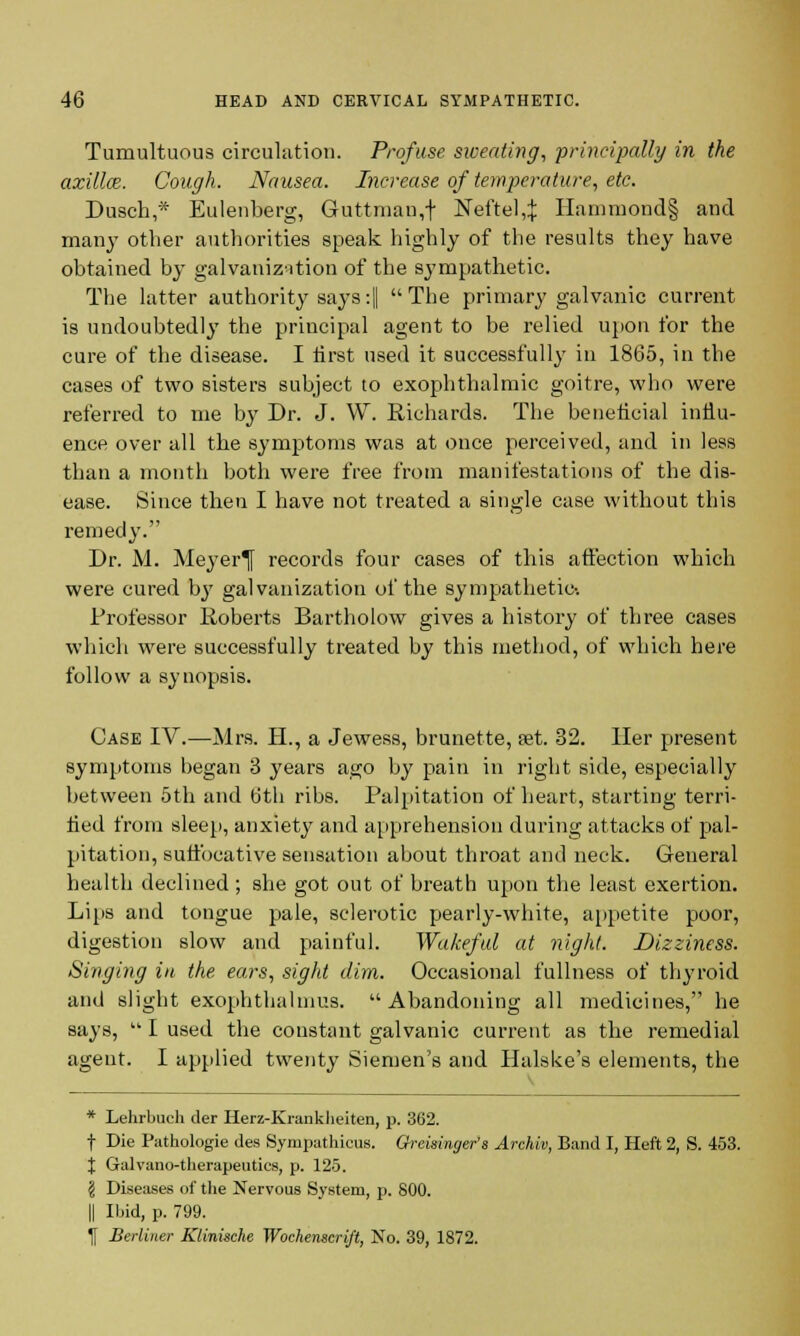 Tumultuous circulation. Profuse sweating, principally in the axilla?. Cough. Nausea. Increase of temperature, etc. Dusch,* Eulenberg, Guttman,f Neftel,^ Hammond§ and many other authorities speak highly of the results they have obtained by galvanization of the sympathetic. The latter authority says:|| The primary galvanic current is undoubtedly the principal agent to be relied upon for the cure of the disease. I first used it successfully in 1865, in the cases of two sisters subject to exophthalmic goitre, who were referred to me by Dr. J. W. Richards. The beneficial influ- ence over all the symptoms was at once perceived, and in less than a month both were free from manifestations of the dis- ease. Since then I have not treated a single case without this remedy. Dr. M. Meyer^f records four cases of this affection which were cured Ijy galvanization of the sympathetic-. Professor Roberts Bartholow gives a history of three cases which were successfully treated by this method, of which here follow a synopsis. Case IV.—Mrs. H., a Jewess, brunette, set. 32. Her present symptoms began 3 years ago by pain in right side, especially between 5th and 6th ribs. Palpitation of heart, starting terri- fied from sleep, anxiety and apprehension during attacks of pal- pitation, suffocative sensation about throat and neck. General health declined ; she got out of breath upon the least exertion. Lips and tongue pale, sclerotic pearly-white, appetite poor, digestion slow and painful. Wakeful at night. Dizziness. Singing in the ears, sight dim. Occasional fullness of thyroid and slight exophthahnus. Abandoning all medicines, he says,  I used the constant galvanic current as the remedial agent. I applied twenty Siemen's and Halske's elements, the * Lehrbuch der Herz-Krankheiten, p. 362. t Die Pathologie des Sympathies. Greisinger's Archiv, Band I, Heft 2, S. 453. X Galvano-therapeutics, p. 125. I Diseases of the Nervous System, p. 800. || Ibid, p. 799. If Berliner Kdnische Wochenscrlft, No. 39, 1872.