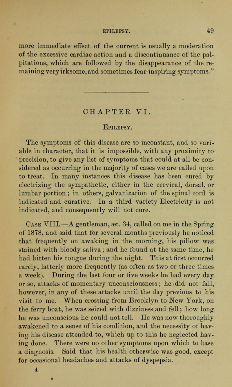 more immediate effect of the current is usually a moderation of the excessive cardiac action and a discontinuance of the pal- pitations, which are followed by the disappearance of the re- maining very irksome, and sometimes fear-inspiring symptoms. CHAPTER VI. Epilepsy. The symptoms of this disease are so inconstant, and so vari- able in character, that it is impossible, with any proximity to precision, to give any list of symptoms that could at all be con- sidered as occurring in the majority of cases we are called upon to treat. In many instances this disease has been cured by electrizing the sympathetic, either in the cervical, dorsal, or lumbar portion; in others, galvanization of the spinal cord is indicated and curative. In a third variety Electricity is not indicated, and consequently will not cure. Case VIII.—A gentleman, eet. 34, called on me in the Spring of 1878, and said that for several months previously he noticed that frequently on awaking in the morning, his pillow was stained with bloody saliva; and he found at the same time, he had bitten his tongue during the night. This at first occurred rarely, latterly more frequently (as often as two or three times a week). During the last four or five weeks he had every day or so, attacks of momentary unconsciousness ; he -did not fall, however, in any of these attacks until the day previous to his visit to me. When crossing from Brooklyn to New York, on the ferry boat, he was seized with dizziness and fell; how long he was unconscious he could not tell. He was now thoroughly awakened to a sense of his condition, and the necessity of hav- ing his disease attended to, which up to this he neglected hav- ing done. There were no other symptoms upon which to base a diagnosis. Said that his health otherwise was good, except for occasional headaches and attacks of dyspepsia. 4