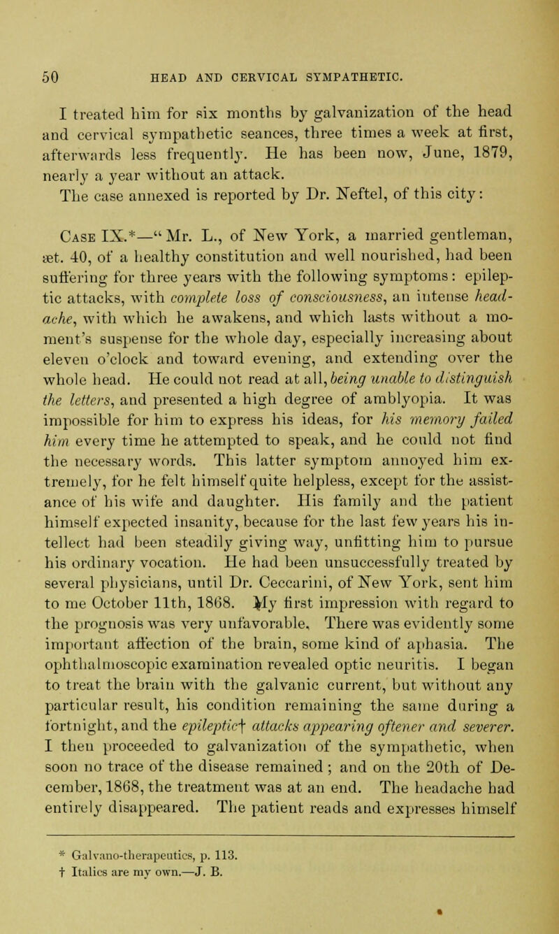 I treated him for six months by galvanization of the head and cervical sympathetic seances, three times a week at first, afterwards less frequently. He has been now, June, 1879, nearl}' a year without an attack. The case annexed is reported by Dr. Neftel, of this city: Case IX.*—Mr. L., of New York, a married gentleman, «t. 40, of a healthy constitution and well nourished, had been suffering for three years with the following symptoms: epilep- tic attacks, with complete loss of consciousness, an intense head- ache, with which he awakens, and which lasts without a mo- ment's suspense for the whole day, especially increasing about eleven o'clock and toward evening, and extending over the whole head. He could not read at all, being unable to distinguish the letters, and presented a high degree of amblyopia. It was impossible for him to express his ideas, for his memory failed him every time he attempted to speak, and he could not find the necessary words. This latter symptom annoyed him ex- tremely, for he felt himself quite helpless, except for the assist- ance of his wife and daughter. His family and the patient himself expected insanit}', because for the last few years his in- tellect had been steadily giving way, unfitting him to pursue his ordinary vocation. He had been unsuccessfully treated by several physicians, until Dr. Ceccarini, of New York, sent him to me October 11th, 1868. My first impression with regard to the prognosis was very unfavorable. There was evidently some important affection of the brain, some kind of aphasia. The ophthalmoscopic examination revealed optic neuritis. I began to treat the brain with the galvanic current, but without any particular result, his condition remaining the same daring a fortnight, and the epileptic^ attacks appearing oftener and severer. I then proceeded to galvanization of the sympathetic, when soon no trace of the disease remained; and on the 20th of De- cember, 1868, the treatment was at an end. The headache had entirely disappeared. The patient reads and expresses himself * Galvano-therapeutics, p. 113.