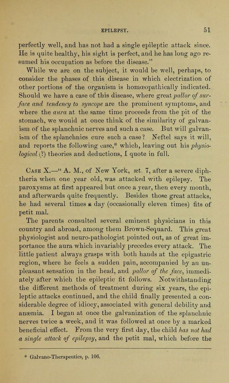 perfectly well, and has not had a single epileptic attack since. He is quite health}', his sight is perfect, and he has long ago re- sumed his occupation as before the disease. While we are on the subject, it would be well, perhaps, to consider the phases of this disease in which electrization of other portions of the organism is homoeopathically indicated. Should we have a case of this disease, where great pallor of sur- face and tendency to syncope are the prominent symptoms, and where the aura at the same time proceeds from the pit of the stomach, we would at once think of the similarity of galvan- ism of the splanchnic nerves and such a case. But will galvan- ism of the splanchnics cure such a case? Neftel says it will, and reports the following case,* which, leaving out his physio- logical (?) theories and deductions, I quote in full. Case X.— A. M., of New York, set. 7, after a severe diph- theria when one year old, was attacked with epilepsy. The paroxysms at first appeared but once a year, then every month, and afterwards quite frequently. Besides those great attacks, he had several times a day (occasionally eleven times) fits of petit mal. The parents consulted several eminent physicians in this country and abroad, among them Brown-Sequard. This great physiologist and neuro-pathologist pointed out, as of great im- portance the aura which invariably precedes every attack. The little patient always grasps with both hands at the epigastric region, where he feels a sudden pain, accompanied by an un- pleasant sensation in the head, and -pallor of the face, immedi- ately after which the epileptic fit follows. Notwithstanding the different methods of treatment during six years, the epi- leptic attacks continued, and the child finally presented a con- siderable degree of idiocy, associated with general debility and anaemia. I began at once the galvanization of the splanchnic nerves twice a week, and it was followed at once by a marked beneficial effect. From the very first day, the child has not had a single attack of epilepsy, and the petit mal, which before the * Galvano-Therapeutics, p. 106.