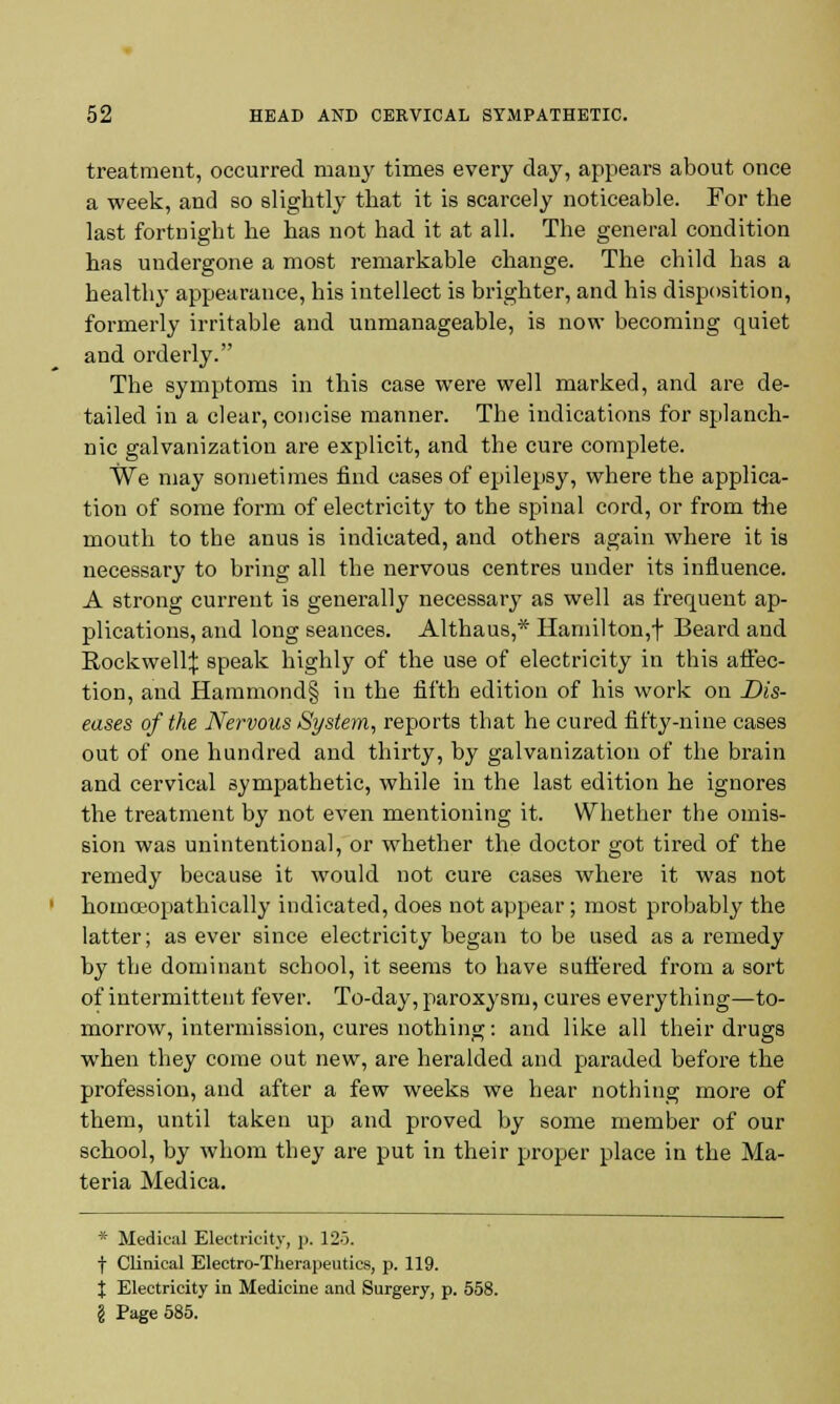 treatment, occurred many times every day, appears about once a week, and so slightly that it is scarcely noticeable. For the last fortnight he has not had it at all. The general condition has undergone a most remarkable change. The child has a healthy appearance, his intellect is brighter, and his disposition, formerly irritable and unmanageable, is now becoming quiet and orderly. The symptoms in this case were well marked, and are de- tailed in a clear, concise manner. The indications for splanch- nic galvanization are explicit, and the cure complete. We may sometimes find cases of epilepsy, where the applica- tion of some form of electricity to the spinal cord, or from the mouth to the anus is indicated, and others again where it is necessary to bring all the nervous centres under its influence. A strong current is generally necessary as well as frequent ap- plications, and long seances. Althaus,* Hamilton,! Beard and Rockwell^: speak highly of the use of electricity in this affec- tion, and Hammond§ in the fifth edition of his work on Dis- eases of the Nervous System, reports that he cured fifty-nine cases out of one hundred and thirty, by galvanization of the brain and cervical sympathetic, while in the last edition he ignores the treatment by not even mentioning it. Whether the omis- sion was unintentional, or whether the doctor got tired of the remedy because it would not cure cases where it was not homceopathically indicated, does not appear; most probably the latter; as ever since electricity began to be used as a remedy by the dominant school, it seems to have suffered from a sort of intermittent fever. To-day, paroxysm, cures everything—to- morrow, intermission, cures nothing: and like all their drugs when they come out new, are heralded and paraded before the profession, and after a few weeks we hear nothing more of them, until taken up and proved by some member of our school, by whom they are put in their proper place in the Ma- teria Medica. * Medical Electricity, p. 125. f Clinical Electro-Therapeutics, p. 119. X Electricity in Medicine and Surgery, p. 558. I Page 585.