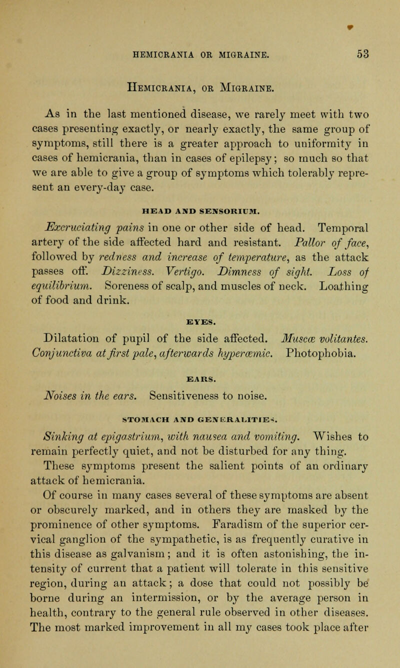 IIemicrania, or Migraine. As in the last mentioned disease, we rarely meet with two cases presenting exactly, or nearly exactly, the same group of symptoms, still there is a greater approach to uniformity in cases of hemicrania, than in cases of epilepsy; so much so that we are able to give a group of symptoms which tolerably repre- sent an every-day case. HEAD AND SENSORIUM. Excruciating fains in one or other side of head. Temporal artery of the side affected hard and resistant. Pallor of face, followed by redness and increase of temperature, as the attack passes off. Dizziness. Vertigo. Dimness of sight. Loss of equilibrium. Soreness of scalp, and muscles of neck. Loathing of food and drink. EYES. Dilatation of pupil of the side affected. Muscat volitantes. Conjunctiva at first pale, afterwards hyperaimic. Photophobia. EARS. Noises in the ears. Sensitiveness to noise. STOMACH AND GEJIERAUTIE*. Sinking at epigastrium, with nausea and vomiting. Wishes to remain perfectly quiet, and not be disturbed for any thing. These symptoms present the salient points of an ordinary attack of hemicrania. Of course in many cases several of these symptoms are absent or obscurely marked, and in others they are masked by the prominence of other symptoms. Faradism of the superior cer- vical ganglion of the sympathetic, is as frequently curative in this disease as galvanism; and it is often astonishing, the in- tensity of current that a patient will tolerate in this sensitive region, during an attack; a dose that could not possibly be borne during an intermission, or by the average person in health, contrary to the general rule observed in other diseases. The most marked improvement in all my cases took place after