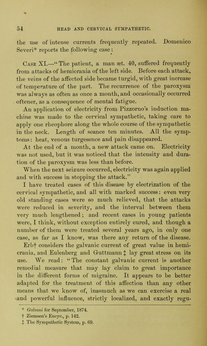 the use of intense currents frequently repeated. Domenico Severi* reports the following case : Case XI.— The patient, a man set. 40, suffered frequently from attacks of hemicrania of the left side. Before each attack, the veins of the affected side became turgid, with great increase of temperature of the part. The recurrence of the paroxysm was always as often as once a month, and occasionally occurred oftener, as a consequence of mental fatigue. An application of electricity from Pizzorno's induction ma- chine was made to the cervical sympathetic, taking care to apply one rheophore along the whole course of the sympathetic in the neck. Length of seance ten minutes. All the symp- toms: heat, venous turgesence and pain disappeared. At the end of a month, a new attack came on. Electricity was not used, but it was noticed that the intensity and dura- tion of the paroxysm was less than before. When the next seizure occurred, electricity was again applied and with success in stopping the attack. I have treated cases of this disease by electrization of the cervical sympathetic, and all with marked success: even very old standing cases were so much relieved, that the attacks were reduced in severity, and the interval between them very much lengthened; and recent cases in young patients were, I think, without exception entireby cured, and though a number of them were treated several years ago, in only one case, as far as I know, was there any return of the disease. Erbf considers the galvanic current of great value in hemi- crania, and Eulenberg and Guttmann % lay great stress on its use. We read:  The constant galvanic current is another remedial measure that may lay claim to great importance in the different forms of migraine. It appears to be better adapted for the treatment of this affection than any other means that we know of, inasmuch as we can exercise a real and powerful influence, strictly localized, and exactly regu- * Galvani for September, 1874. t Ziemsen's Eneyc, p. 142. t The Sympathetic System, p. 69.