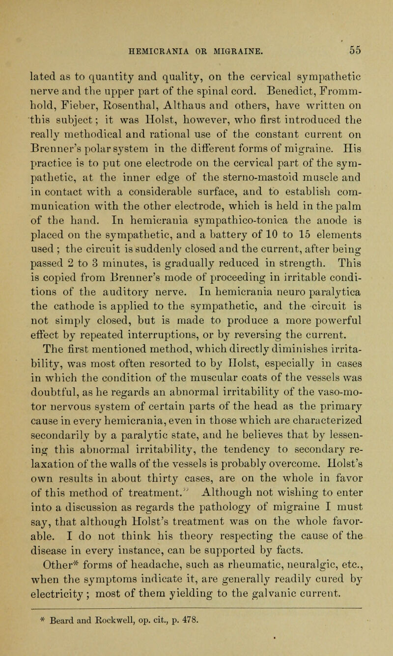 lated as to quantity and quality, on the cervical sympathetic nerve and the upper part of the spinal cord. Benedict, Fromm- hold, Fieber, Rosenthal, Althaus and others, have written on this subject; it was Hoist, however, who first introduced the really methodical and rational use of the constant current on Brenner's polar system in the different forms of migraine. His practice is to put one electrode on the cervical part of the sym- pathetic, at the inner edge of the sterno-mastoid muscle and in contact with a considerable surface, and to establish com- munication with the other electrode, which is held in the palm of the hand. In hemicrania sympathico-tonica the anode is placed on the sympathetic, and a battery of 10 to 15 elements used ; the circuit is suddenly closed and the current, after being passed 2 to 3 minutes, is gradually reduced in strength. This is copied from Brenner's mode of proceeding in irritable condi- tions of the auditory nerve. In hemicrania neuro paralytica the cathode is applied to the sympathetic, and the circuit is not simply closed, but is made to produce a more powerful effect by repeated interruptions, or by reversing the current. The first mentioned method, which directly diminishes irrita- bility, was most often resorted to by Hoist, especially in cases in which the condition of the muscular coats of the vessels was doubtful, as he regards an abnormal irritability of the vaso-mo- tor nervous system of certain parts of the head as the primary cause in every hemicrania, even in those which are characterized secondarily by a paralytic state, and he believes that by lessen- ing this abnormal irritability, the tendency to secondary re- laxation of the walls of the vessels is probably overcome. Hoist's own results in about thirty cases, are on the whole in favor of this method of treatment. Although not wishing to enter into a discussion as regards the pathology of migraine I must say, that although Hoist's treatment was on the whole favor- able. I do not think his theory respecting the cause of the disease in every instance, can be supported by facts. Other* forms of headache, such as rheumatic, neuralgic, etc., when the symptoms indicate it, are generally readily cured by electricity ; most of them yielding to the galvanic current. * Beard and Kockwell, op. cit., p. 478.