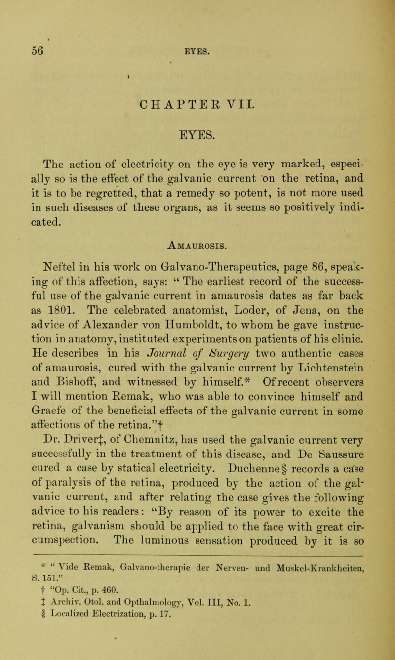 CHAPTER VII. EYES. The action of electricity on the eye is very marked, especi- ally so is the effect of the galvanic current on the retina, and it is to be regretted, that a remedy so potent, is not more used in such diseases of these organs, as it seems so positively indi- cated. Amaurosis. Neftel in his work on Galvano-Therapeutics, page 86, speak- ing of this affection, says:  The earliest record of the success- ful use of the galvanic current in amaurosis dates as far back as 1801. The celebrated anatomist, Loder, of Jena, on the advice of Alexander von Humboldt, to whom he gave instruc- tion in anatomy, instituted experiments on patients of his clinic. He describes in his Journal of Surgery two authentic cases of amaurosis, cured with the galvanic current by Lichtenstein and Bishoff, and witnessed by himself.* Of recent observers I will mention Remak, who was able to convince himself and Graefe of the beneficial effects of the galvanic current in some affections of the retina.f Dr. Driver:];, of Chemnitz, has used the galvanic current very successfully in the treatment of this disease, and De Saussure cured a case by statical electricity. Duchenne§ records a case of paralysis of the retina, produced by the action of the gal- vanic current, and after relatiug the case gives the following advice to his readers: By reason of its power to excite the retina, galvanism should be applied to the face with great cir- cumspection. The luminous sensation produced by it is so *  Vide Remak, Galvano-therapie der Nerven- und Muskel-Krankheiten, S. 151. t Op. Cit, p. 460. X Archiv. Otol. and Opthalmology, Vol. Ill, No. 1. ? Localized Electrization, p. 17.