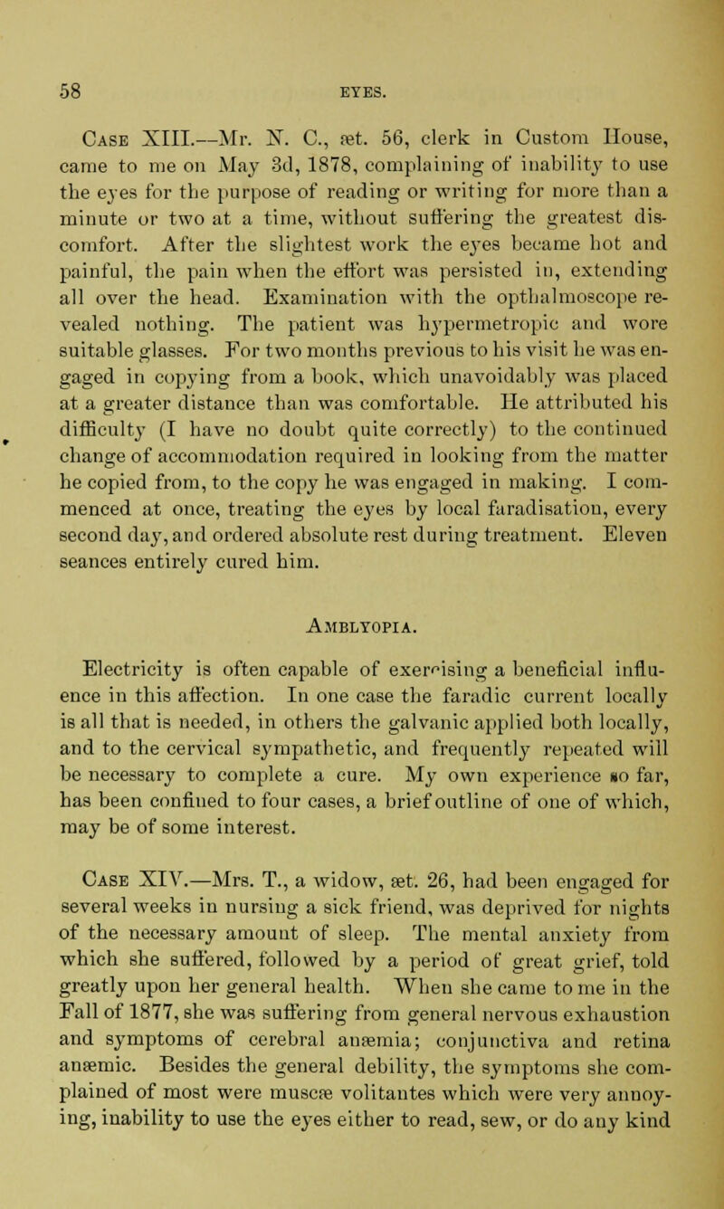 Case XIII.—Mr. X. C, set. 56, clerk in Custom House, came to me on May 3d, 1878, complaining of inability to use the eyes for the purpose of reading or writing for more than a minute or two at a time, without suffering the greatest dis- comfort. After the slightest work the eyes became hot and painful, the pain when the effort was persisted in, extending all over the head. Examination with the opthalmoscope re- vealed nothing. The patient was hypermetropic and wore suitable glasses. For two months previous to his visit he was en- gaged in copying from a book, which unavoidably was placed at a greater distance than was comfortable. He attributed his difficulty (I have no doubt quite correctly) to the continued change of accommodation required in looking from the matter he copied from, to the copy he was engaged in making. I com- menced at once, treating the eyes by local faradisation, every second day, and ordered absolute rest during treatment. Eleven seances entirely cured him. Amblyopia. Electricity is often capable of exercising a beneficial influ- ence in this affection. In one case the faradic current locally is all that is needed, in others the galvanic applied both locally, and to the cervical sympathetic, and frequently repeated will be necessary to complete a cure. My own experience §o far, has been confined to four cases, a brief outline of one of which, may be of some interest. Case XIV.—Mrs. T., a widow, set. 26, had been engaged for several weeks in nursing a sick friend, was deprived for nights of the necessary amount of sleep. The mental anxiety from which she suffered, followed by a period of great grief, told greatly upon her general health. When she came to me in the Fall of 1877, she was suffering from general nervous exhaustion and symptoms of cerebral ansemia; conjunctiva and retina anaemic. Besides the general debility, the symptoms she com- plained of most were muscse volitantes which were very annoy- ing, inability to use the eyes either to read, sew, or do any kind