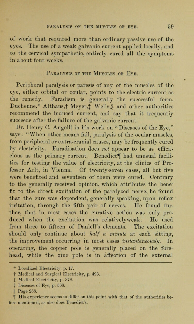 of work that required more than ordinary passive use of the eyes. The use of a weak galvanic current applied locally, and to the cervical sympathetic, entirely cured all the symptoms in ahout four weeks. Paralysis of the Muscles of Eye. Peripheral paralysis or paresis of any of the muscles of the eye, either orbital or ocular, points to the electric current as the remedy. Faradism is generally the successful form. Duchenne* Althaus,+ Meyer,:): Wells,§ and other authorities recommend the induced current, and say that it frequently succeeds after the failure of the galvanic current. Dr. Henry C. Angellfl in his work on Diseases of the Eye, says: When other means fail, paralysis of the ocular muscles, from peripheral or extra-cranial causes, may be frequently cured by electricity. Faradisation does not appear to be as effica- cious as the primary current. Benedict^ had unusual facili- ties for testing the value of electricity, at the clinics of Pro- fessor Arlt, in Vienna. Of twenty-seven cases, all but five were benefited and seventeen of them were cured. Contrary to the generally received opinion, which attributes the bene- fit to the direct excitation of the paralyzed nerve, he found that the cure was dependent, generally speaking, upon reflex irritation, through the fifth pair of nerves. He found fur- ther, that in most cases the curative action was only pro- duced when the excitation was relativelyweak. He used from three to fifteen of Daniell's elements. The excitation should only continue about half a minute at each sitting, the improvement occurring in most cases instantaneously. In operating, the copper pole is generally placed on the fore- head, while the zinc pole is in affection of the external * Localized Electricity, p. 17. f Medical and Surgical Electricity, p. 493. t Medical Electricity, p. 378. § Diseases of Eye, p. 568. || Page 258. 1f His experience seems to differ on this point with that of the authorities be- fore mentioned, as also does Benedict's.