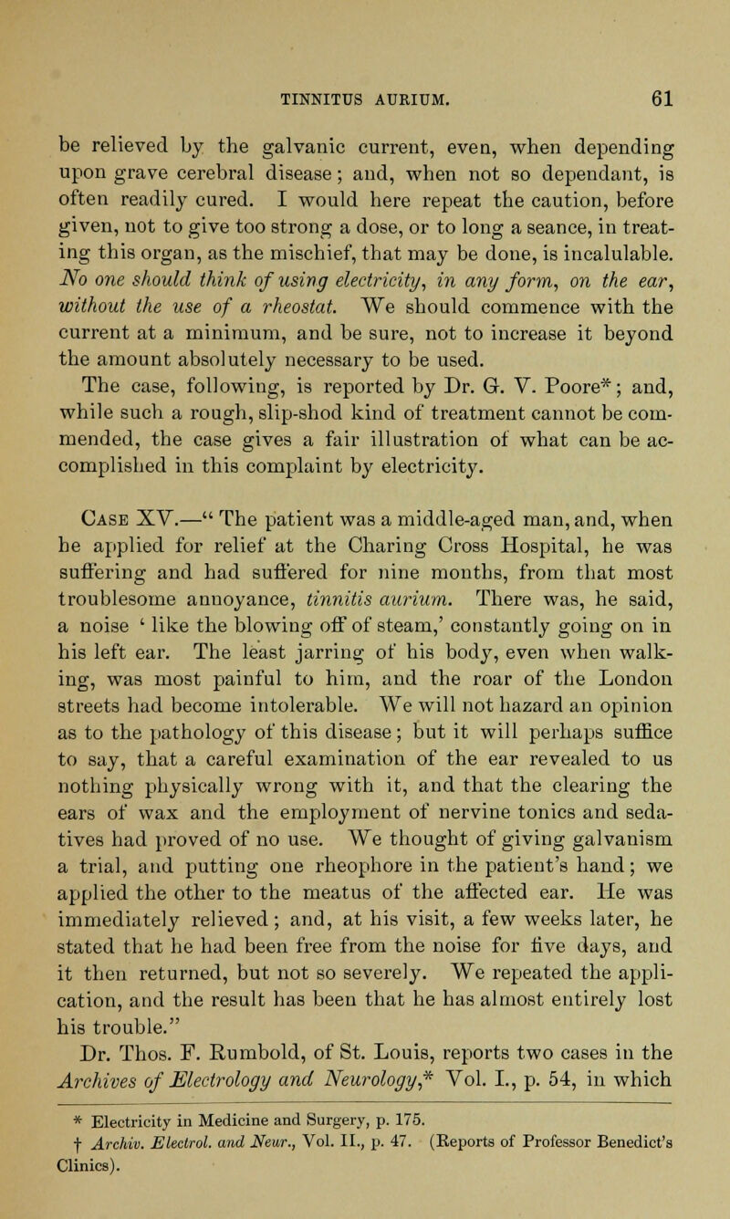 be relieved by the galvanic current, even, when depending upon grave cerebral disease; and, when not so dependant, is often readily cured. I would here repeat the caution, before given, not to give too strong a dose, or to long a seance, in treat- ing this organ, as the mischief, that may be done, is incalulable. No one should think of using electricity, in any form, on the ear, without the use of a rheostat. We should commence with the current at a minimum, and be sure, not to increase it beyond the amount absolutely necessary to be used. The case, following, is reported by Dr. GL V. Poore*; and, while such a rough, slip-shod kind of treatment cannot be com- mended, the case gives a fair illustration of what can be ac- complished in this complaint by electricity. Case XV.— The patient was a middle-aged man, and, when he applied for relief at the Charing Cross Hospital, he was suffering and had suffered for nine months, from that most troublesome annoyance, tinnitis aurium. There was, he said, a noise ' like the blowing off of steam,' constantly going on in his left ear. The least jarring of his body, even when walk- ing, was most painful to him, and the roar of the London streets had become intolerable. We will not hazard an opinion as to the pathology of this disease; but it will perhaps suffice to say, that a careful examination of the ear revealed to us nothing physically wrong with it, and that the clearing the ears of wax and the employment of nervine tonics and seda- tives had proved of no use. We thought of giving galvanism a trial, and putting one rheophore in the patient's hand; we applied the other to the meatus of the affected ear. He was immediately relieved; and, at his visit, a few weeks later, he stated that he had been free from the noise for five days, and it then returned, but not so severely. We repeated the appli- cation, and the result has been that he has almost entirely lost his trouble. Dr. Thos. F. Rumbold, of St. Louis, reports two cases in the Archives of Electrology and Neurology,* Vol. I., p. 54, in which * Electricity in Medicine and Surgery, p. 175. f Archiv. Electrol. and Near., Vol. II., p. 47. (Reports of Professor Benedict's Clinics).