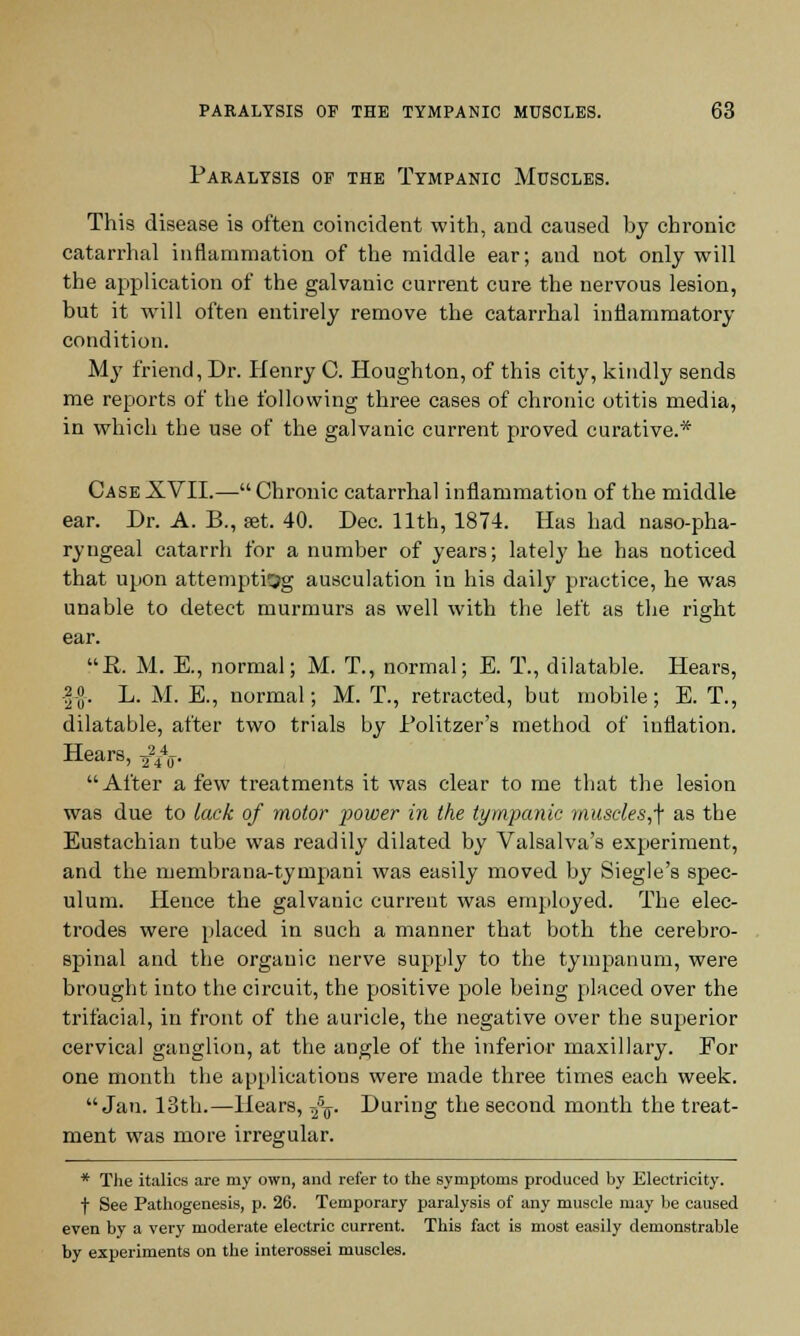 Paralysis of the Tympanic Muscles. This disease is often coincident with, and caused by chronic catarrhal inflammation of the middle ear; and not only will the application of the galvanic current cure the nervous lesion, but it will often entirely remove the catarrhal inflammatory condition. My friend, Dr. Henry C. Houghton, of this city, kindly sends me reports of the following three cases of chronic otitis media, in which the use of the galvanic current proved curative.* Case XVII.— Chronic catarrhal inflammation of the middle ear. Dr. A. B., set. 40. Dec. 11th, 1874. Has had nasopha- ryngeal catarrh for a number of years; lately he has noticed that upon attempting ausculation in his daily practice, he was unable to detect murmurs as well with the left as the right ear. B,. M. E., normal; M. T., normal; E. T., dilatable. Hears, -|-°. L. M. E., normal; M. T., retracted, but mobile; E. T., dilatable, after two trials by Politzer's method of inflation. Hears, ^/u- After a few treatments it was clear to me that the lesion was due to lack of motor power in the tympanic muscles,^ as the Eustachian tube was readily dilated by Valsalva's experiment, and the membrana-tympani was easily moved by Siegle's spec- ulum. Hence the galvanic current was employed. The elec- trodes were placed in such a manner that both the cerebro- spinal and the organic nerve supply to the tympanum, were brought into the circuit, the positive pole being placed over the trifacial, in front of the auricle, the negative over the superior cervical ganglion, at the angle of the inferior maxillary. Eor one month the applications were made three times each week. Jan. 13th.—Hears, ^aT. During the second month the treat- ment was more irregular. * The italics are my own, and refer to the symptoms produced by Electricity. f See Pathogenesis, p. 26. Temporary paralysis of any muscle may be caused even by a very moderate electric current. This fact is most easily demonstrable by experiments on the interossei muscles.