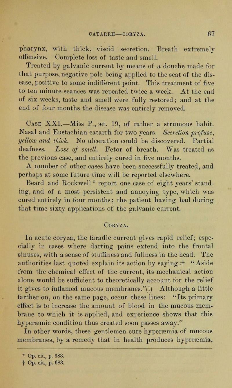 pharynx, with thick, viscid secretion. Breath extremely offensive. Complete loss of taste and smell. Treated by galvanic current by means of a douche made for that purpose, negative pole being applied to the seat of the dis- ease, positive to some indifferent point. This treatment of five to ten minute seances was repeated twice a week. At the end of six weeks, taste and smell were fully restored; and at the end of four months the disease was entirely removed. Case XXI.—Miss P., set. 19, of rather a strumous habit. Nasal and Eustachian catarrh for two years. Secretion profuse, yellow and thick. No ulceration could be discovered. Partial deafness. Loss of smell. Fetor of breath. Was treated as the previous case, and entirely cured in five months. A number of other cases have been successfully treated, and perhaps at some future time will be reported elsewhere. Beard and Rockwell * report one case of eight years' stand- ing, and of a most persistent and annoying type, which was cured entirely in four months; the patient having had during that time sixty applications of the galvanic current. Coryza. In acute coryza, the faradic current gives rapid relief; espe- cially in cases where darting pains extend into the frontal sinuses, with a sense of stuffiness and fullness in the head. The authorities last quoted explain its action by saying:f Aside from the chemical effect of the current, its mechanical action alone would be sufficient to theoretically account for the relief it gives to inflamed mucous membranes.'\!) Although a little farther on, on the same page, occur these lines: Its primary effect is to increase the amount of blood in the mucous mem- brane to which it is applied, and experience shows that this hyperremic condition thus created soon passes away. In other words, these gentlemen cure hyperemia of mucous membranes, by a remedy that in health produces hyperemia, * Op. cit., p. 683. f Op. cit., p. 683.