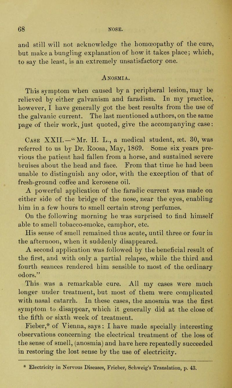 and still will not acknowledge the homoeopathy of the cure, but make a bungling explanation of how it takes place; which, to say the least, is an extremely unsatisfactory one. Anosmia. This symptom when caused by a peripheral lesion, may be relieved by either galvanism and faradism. In my practice, however, I have generally got the best results from the use of the galvanic current. The last mentioned authors, on the same page of their work, just quoted, give the accompanying case: Case XXII.—Mr. II. L., a medical student, aet. 30, was referred to us by Dr. Roosa, May, 1869. Some six years pre- vious the patient had fallen from a horse, and sustained severe bruises about the head and face. From that time he had been unable to distinguish any odor, with the exception of that of fresh-ground coffee and kerosene oil. A powerful application of the faradic current was made on either side of the bridge of the nose, near the eyes, enabling him in a few hours to smell certain strong perfumes. On the following morning he was surprised to find himself able to smell tobacco-smoke, camphor, etc. His sense of smell remained thus acute, until three or four in the afternoon, when it suddenly disappeared. A second application was followed by the beneficial result of the first, and with only a partial relapse, while the third and fourth seances rendered him sensible to most of the ordinary odors. This was a remarkable cure. All my cases were much longer under treatment, but most of them were complicated with nasal catarrh. In these cases, the anosmia was the first symptom to disappear, which it generally did at the close of the fifth or sixth week of treatment. Fieber,* of Vienna, says: I have made specially interesting observations concerning the electrical treatment of the loss of the sense of smell, (anosmia) and have here repeatedly succeeded in restoring the lost sense by the use of electricity. * Electricity in Nervous Diseases, Frieber, Schweig's Translation, p. 43.