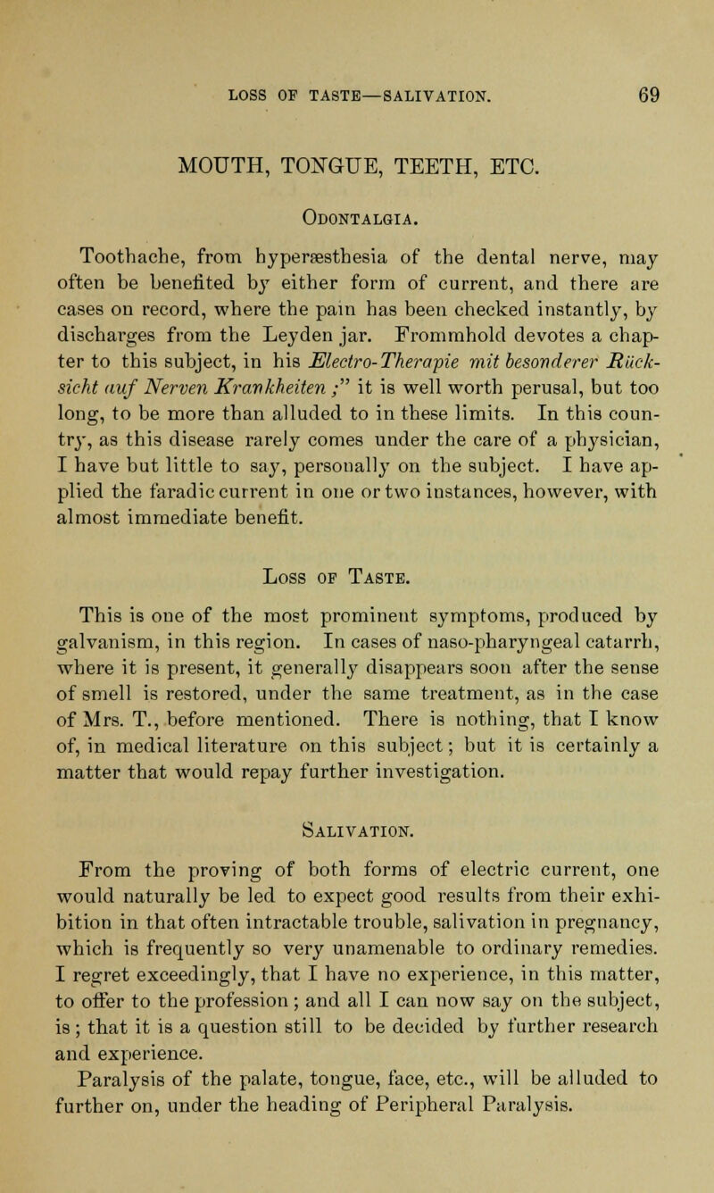 MOUTH, TONGUE, TEETH, ETC. Odontalgia. Toothache, from hyperesthesia of the dental nerve, may often be benefited by either form of current, and there are cases on record, where the pain has been checked instantly, by discharges from the Leyden jar. Frommhold devotes a chap- ter to this subject, in his Mectro-Therapie mit besonderer Jtiick- sicht auf Nerven Krawkheiten ; it is well worth perusal, but too long, to be more than alluded to in these limits. In this coun- try, as this disease rarely comes under the care of a physician, I have but little to say, personally on the subject. I have ap- plied the faradic current in one or two instances, however, with almost immediate benefit. Loss of Taste. This is one of the most prominent symptoms, produced by galvanism, in this region. In cases of naso-pharyngeal catarrh, where it is present, it generally disappears soon after the sense of smell is restored, under the same treatment, as in the case of Mrs. T., before mentioned. There is nothing, that I know of, in medical literature on this subject; but it is certainly a matter that would repay further investigation. Salivation. From the proving of both forms of electric current, one would naturally be led to expect good results from their exhi- bition in that often intractable trouble, salivation in pregnancy, which is frequently so very unamenable to ordinary remedies. I regret exceedingly, that I have no experience, in this matter, to offer to the profession ; and all I can now say on the subject, is ; that it is a question still to be decided by further research and experience. Paralysis of the palate, tongue, face, etc., will be alluded to further on, under the heading of Peripheral Paralysis.