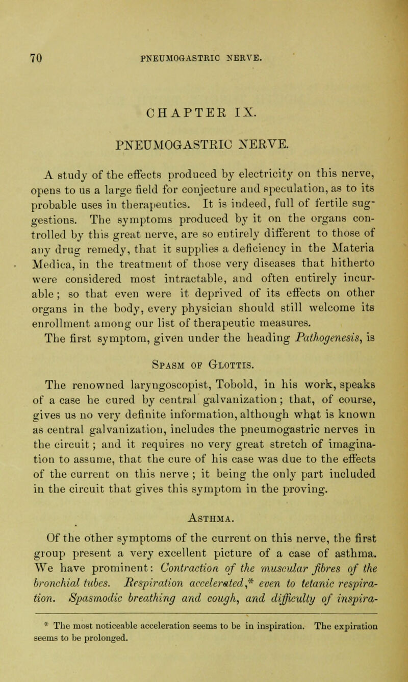 CHAPTER IX. PNEUMOGASTRIC NERVE. A study of the effects produced by electricity on this nerve, opens to us a large field for conjecture and speculation, as to its probable uses in therapeutics. It is indeed, full of fertile sug- gestions. The symptoms produced by it on the organs con- trolled by this great nerve, are so entirely different to those of any drug remedy, that it supplies a deficiency in the Materia Medica, in the treatment of those very diseases that hitherto were considered most intractable, and often entirely incur- able ; so that even were it deprived of its effects on other organs in the body, every physician should still welcome its enrollment among our list of therapeutic measures. The first symptom, given under the heading Pathogenesis, is Spasm of Glottis. The renowned laryngoscopist, Tobold, in his work, speaks of a case he cured by central galvanization; that, of course, gives us no very definite information, although what is known as central galvanization, includes the pneumogastric nerves in the circuit; and it requires no very great stretch of imagina- tion to assume, that the cure of his case was due to the effects of the current on this nerve ; it being the only part included in the circuit that gives this symptom in the proving. Asthma. Of the other symptoms of the current on this nerve, the first group present a very excellent picture of a case of asthma. We have prominent: Contraction of the muscular fibres of the bronchial tubes. Respiration accelerated,* even to tetanic respira- tion. Spasmodic breathing and cough, and difficulty of inspira- * The most noticeable acceleration seems to be in inspiration. The expiration seems to he prolonged.