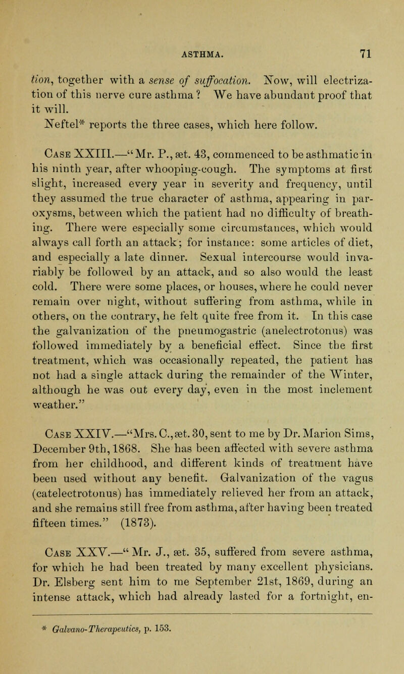 tion, together with a sense of suffocation. Sow, will electriza- tion of this nerve cure asthma ? We have abundant proof that it will. Xeftel* reports the three cases, which here follow. Case XXIII.—Mr. P., set. 43, commenced to be asthmatic in his ninth year, after whooping-cough. The symptoms at first slight, increased every year in severity and frequency, until they assumed the true character of asthma, appearing in par- oxysms, between which the patient had no difficulty of breath- ing. There were especially some circumstances, which would always call forth an attack; for instance: some articles of diet, and especiall}- a late dinner. Sexual intercourse would inva- riably be followed by an attack, and so also would the least cold. There were some places, or houses, where he could never remain over night, without suffering from asthma, while in others, on the contrary, he felt quite free from it. In this case the galvanization of the pneumogastric (anelectrotonus) was followed immediately by a beneficial effect. Since the first treatment, which was occasionally repeated, the patient has not had a single attack during the remainder of the Winter, although he was out every day, even in the most inclement weather. Case XXIV.—Mrs. C.,0et. 30, sent to me by Dr. Marion Sims, December 9th, 18G8. She has been affected with severe asthma from her childhood, and different kinds of treatment have been used without any benefit. Galvanization of the vagus (catelectrotonus) has immediately relieved her from an attack, and she remains still free from asthma, after having been treated fifteen times. (1873). Case XXV.— Mr. J., sat. 35, suffered from severe asthma, for which he had been treated by many excellent physicians. Dr. Elsberg sent him to me September 21st, 1869, during an intense attack, which had already lasted for a fortnight, en- * Qalvano- Therapeutics, p. 153.