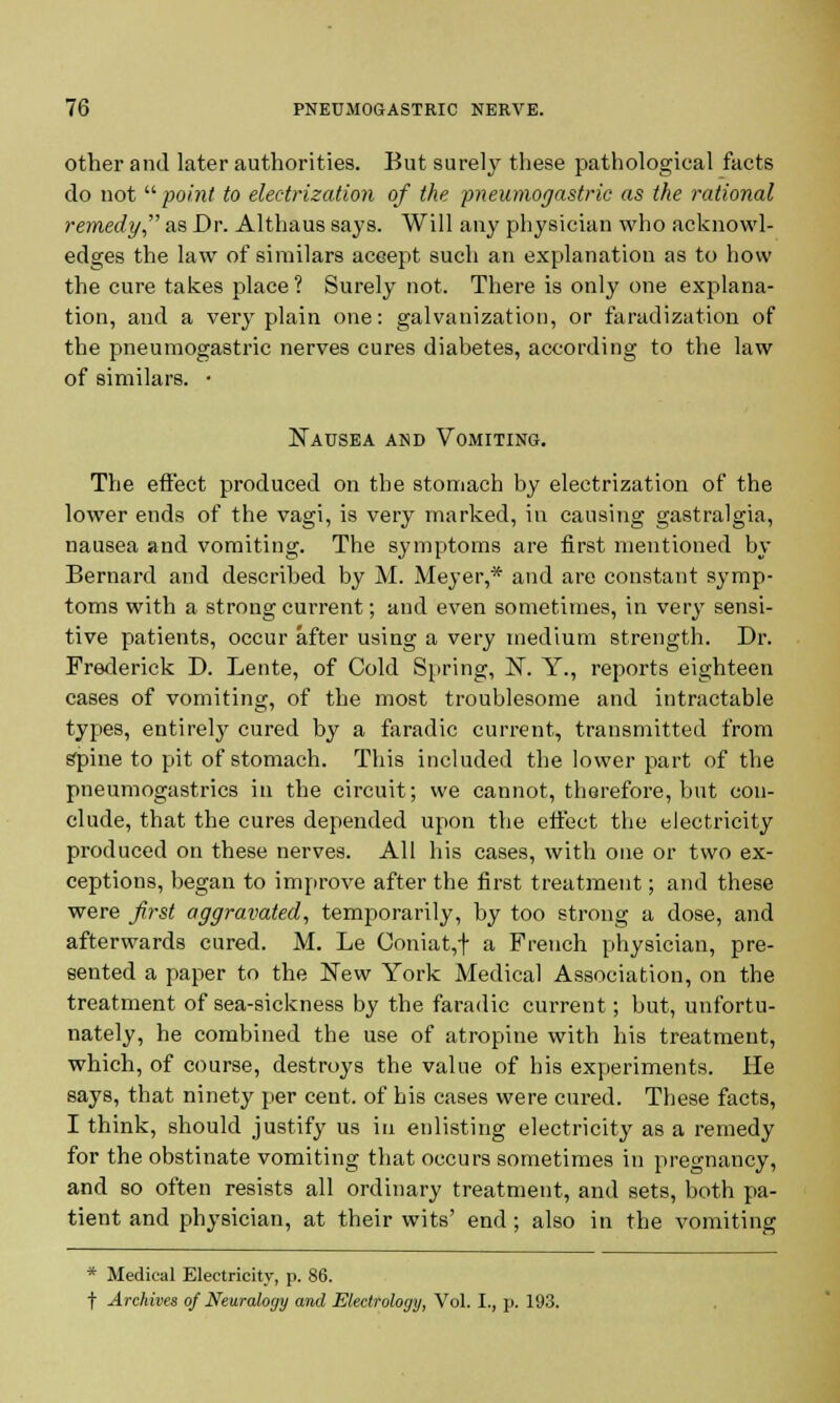 other and later authorities. But surely these pathological facts do not point to electrization of the pneumogastric as the rational remedy as Dr. Althaus says. Will any physician who acknowl- edges the law of similars accept such an explanation as to how the cure takes place ? Surely not. There is only one explana- tion, and a very plain one: galvanization, or faradization of the pneumogastric nerves cures diabetes, according to the law of similars. • Nausea and Vomiting. The effect produced on the stomach by electrization of the lower ends of the vagi, is very marked, in causing gastralgia, nausea and vomiting. The symptoms are first mentioned by Bernard and described by M. Meyer,* and are constant symp- toms with a strong current; and even sometimes, in very sensi- tive patients, occur after using a very medium strength. Dr. Frederick D. Lente, of Cold Spring, N. Y., reports eighteen cases of vomiting, of the most troublesome and intractable types, entirely cured by a faradic current, transmitted from spine to pit of stomach. This included the lower part of the pneumogastrics in the circuit; we cannot, therefore, but con- clude, that the cures depended upon the effect the electricity produced on these nerves. All his cases, with one or two ex- ceptions, began to improve after the first treatment; and these were first aggravated, temporarily, by too strong a dose, and afterwards cured. M. Le Coniat,+ a French physician, pre- sented a paper to the New York Medical Association, on the treatment of sea-sickness by the faradic current; but, unfortu- nately, he combined the use of atropine with his treatment, which, of course, destroys the value of his experiments. He says, that ninety per cent, of his cases were cured. These facts, I think, should justify us in enlisting electricity as a remedy for the obstinate vomiting that occurs sometimes in pregnancy, and so often resists all ordinary treatment, and sets, both pa- tient and physician, at their wits' end ; also in the vomiting * Medical Electricity, p. 86. t Archives of Neuraloyy and Eledrology, Vol. I., p. 193.