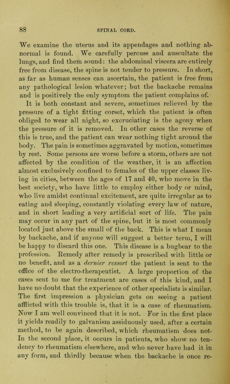 We examine the uterus and its appendages and nothing ab- normal is found. We carefully percuss and auscultate the lungs, and find them sound: the abdominal viscera are entirely free from disease, the spine is not tender to pressure. In short, as far as human senses can ascertain, the patient is free from any pathological lesion whatever; but the backache remains and is positively the only symptom the patient complains of. It is both constant and severe, sometimes relieved by the pressure of a tight fitting corset, which the patient is often obliged to wear all night, so excruciating is the agony when the pressure of it is removed. In other cases the reverse of this is true, and the patient can wear nothing tight around the body. The pain is sometimes aggravated by motion, sometimes by rest. Some persons are worse before a storm, others are not affected by the condition of the weather, it is an affection almost exclusively confined to females of the upper classes liv- ing in cities, between the ages of 17 and 40, who move in the best society, who have little to employ either body or mind, who live amidst continual excitement, are quite irregular as to eating and sleeping, constantly violating every law of nature, and in short leading a very artificial sort of life. The pain may occur in any part of the spine, but it is most commonly located just above the small of the back. This is what I mean by backache, and if anyone will suggest a better term, I will be happy to discard this one. This disease is a bugbear to the profession. Remedy after remedy is prescribed with little or no benefit, and as a dernier ressort the patient is sent to the office of the electro-therapeutist. A large proportion of the cases sent to me for treatment are cases of this kind, and I have no doubt that the experience of other specialists is similar. The first impression a physician gets on seeing a patient afflicted with this trouble is, that it is a case of rheumatism. ISTovv I am well convinced that it is not. For in the first place it yields readily to galvanism assiduously used, after a certain method, to be again described, which rheumatism does not- In the second place, it occurs in patients, who show no ten- dency to rheumatism elsewhere, and who never have had it in any form, and thirdly because when the backache is once re-