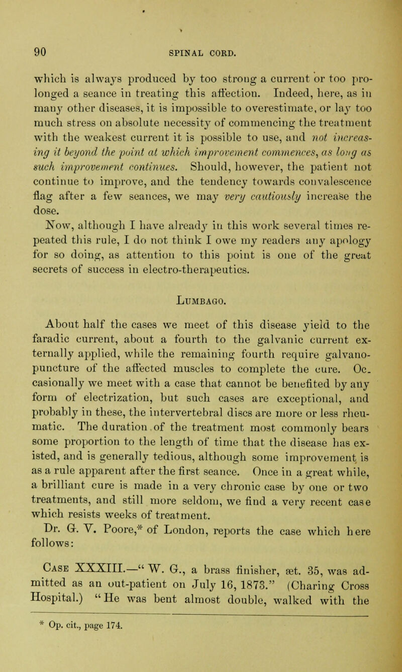 which is always produced by too strong a current or too pro- longed a seance in treating this affection. Indeed, here, as in many other diseases, it is impossible to overestimate, or lay too much stress on absolute necessity of commencing the treatment with the weakest current it is possible to use, and not increas- ing it beyond the point at which improvement commences, as long as such improvement continues. Should, however, the patient not continue to improve, and tbe tendency towards convalescence flag after a few seances, we may very cautiously increase the dose. Now, although I have alread}' in tbis work several times re- peated this rule, I do not think I owe my readers any apology for so doing, as attention to this point is one of the great secrets of success in electro-therapeutics. Lumbago. About half the cases we meet of this disease yield to the faradic current, about a fourth to the galvanic current ex- ternally applied, while the remaining fourth require galvano- puncture of the affected muscles to complete the cure. Oc. casionally we meet with a case that cannot be benefited by any form of electrization, but sucb cases are exceptional, and probably in these, the intervertebral discs are more or less rheu- matic. The duration of the treatment most commonly bears some proportion to the length of time that tbe disease has ex- isted, and is generally tedious, although some improvement is as a rule apparent after the first seance. Once in a great while, a brilliant cure is made in a very chronic case by one or two treatments, and still more seldom, we find a very recent case which resists weeks of treatment. Dr. G. V. Poore* of London, reports tbe case which here follows: Case XXXIII.— W. G., a brass finisher, set. 35, was ad- mitted as an out-patient on July 16, 1873. (Charing Cross Hospital.) He was bent almost double, walked with the