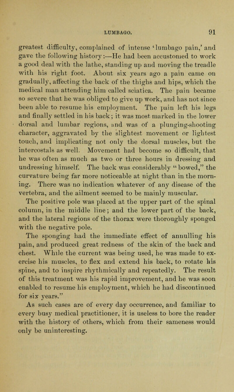 greatest difficulty, complained of intense 'lumbago pain,' and gave the following history:—He had been accustomed to work a good deal with the lathe, standing up and moving the treadle with his right foot. About six years ago a pain came on gradually, affecting the back of the thighs and hips, which the medical man attending him called sciatica. The pain became so severe that he was obliged to give up work, and has not since been able to resume his employment. The pain left his legs and finally settled in his back; it was most marked in the lower dorsal and lumbar regions, and was of a plunging-shooting character, aggravated by the slightest movement or lightest touch, and implicating not only the dorsal muscles, but the intercostals as well. Movement had become so difficult, that he was often as much as two or three hours in dressing and undressing himself. The back was considerably bowed, the curvature being far more noticeable at night than in the morn- ing. There was no indication whatever of any disease of the vertebra, and the ailment seemed to be mainly muscular. The positive pole was placed at the upper part of the spinal column, in the middle line; and the lower part of the back, and the lateral regions of the thorax were thoroughly sponged with the negative pole. The sponging had the immediate effect of annulling his pain, and produced great redness of the skin of the back and chest. While the current was being used, he was made to ex- ercise his muscles, to flex and extend his back, to rotate his spine, and to inspire rhythmically and repeatedly. The result of this treatment was his rapid improvement, and he was soon enabled to resume his employment, which he had discontinued for six years. As such cases are of every day occurrence, and familiar to every busy medical practitioner, it is useless to bore the reader with the history of others, which from their sameness would only be uninteresting.