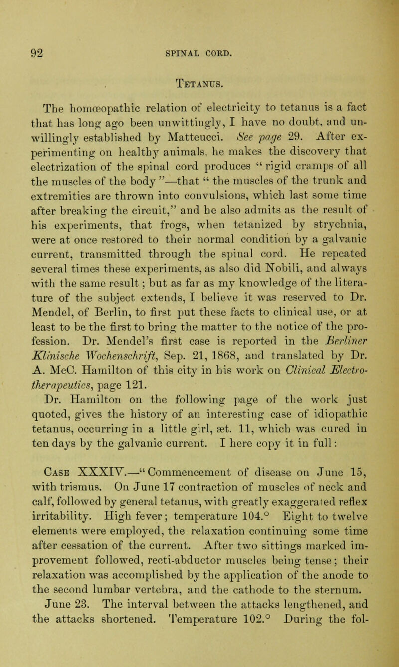 Tetanus. The homoeopathic relation of electricity to tetanus is a fact that has long ago been unwittingly, I have no doubt, and un- willingly established by Matteucci. See page 29. After ex- perimenting on healthy animals, he makes the discovery that electrization of the spinal cord produces rigid cramps of all the muscles of the body —that  the muscles of the trunk and extremities are thrown into convulsions, which last some time after breaking the circuit, and he also admits as the result of his experiments, that frogs, when tetanized by strychnia, were at once restored to their normal condition by a galvanic current, transmitted through the spinal cord. He repeated several times these experiments, as also did Nobili, and always with the same result; but as far as my knowledge of the litera- ture of the subject extends, I believe it was reserved to Dr. Mendel, of Berlin, to first put these facts to clinical use, or at least to be the first to bring the matter to the notice of the pro- fession. Dr. Mendel's first case is reported in the Berliner Klinische Wochenschrift, Sep. 21,1868, and translated by Dr. A. McC. Hamilton of this city in his work on Clinical Electro- therapeutics, page 121. Dr. Hamilton on the following page of the work just quoted, gives the history of an interesting case of idiopathic tetanus, occurring in a little girl, set. 11, which was cured in ten days by the galvanic current. I here copy it in full: Case XXXIY.— Commencement of disease on June 15, with trismus. On June 17 contraction of muscles of neck and calf, followed by general tetanus, with greatly exaggerated reflex irritability. High fever; temperature 104.° Eight to twelve elements were employed, the relaxation continuing some time after cessation of the current. After two sittings marked im- provement followed, recti-abductor muscles being tense; their relaxation was accomplished by the application of the anode to the second lumbar vertebra, and the cathode to the sternum. June 23. The interval between the attacks lengthened, and the attacks shortened. Temperature 102.° During the fol-