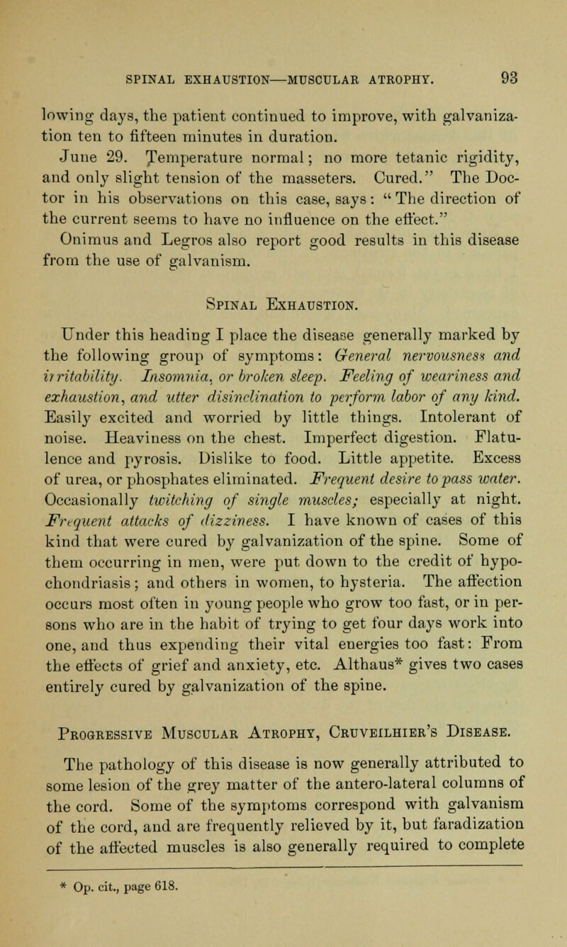 lowing days, the patient continued to improve, with galvaniza- tion ten to fifteen minutes in duration. June 29. temperature normal; no more tetanic rigidity, and only slight tension of the masseters. Cured. The Doc- tor in his observations on this case, says:  The direction of the current seems to have no influence on the effect. Onimus and Legros also report good results in this disease from the use of galvanism. Spinal Exhaustion. Under this heading I place the disease generally marked by the following group of symptoms: General nervousness and irritability. Insomnia, or broken sleep. Feeling of weariness and exhaustion, and utter disinclination to perform labor of any kind. Easily excited and worried by little things. Intolerant of noise. Heaviness on the chest. Imperfect digestion. Flatu- lence and pyrosis. Dislike to food. Little appetite. Excess of urea, or phosphates eliminated. Frequent desire to pass water. Occasionally twitching of single muscles; especially at night. Frequent attacks of dizziness. I have known of cases of this kind that were cured by galvanization of the spine. Some of them occurring in men, were put down to the credit of hypo- chondriasis ; and others in women, to hysteria. The aftection occurs most often in young people who grow too fast, or in per- sons who are in the habit of trying to get four days work into one, and thus expending their vital energies too fast: From the effects of grief and anxiety, etc. Althaus* gives two cases entirely cured by galvanization of the spine. Progressive Muscular Atrophy, Cruveilhier's Disease. The pathology of this disease is now generally attributed to some lesion of the grey matter of the antero-lateral columns of the cord. Some of the symptoms correspond with galvanism of the cord, and are frequently relieved by it, but faradization of the affected muscles is also generally required to complete