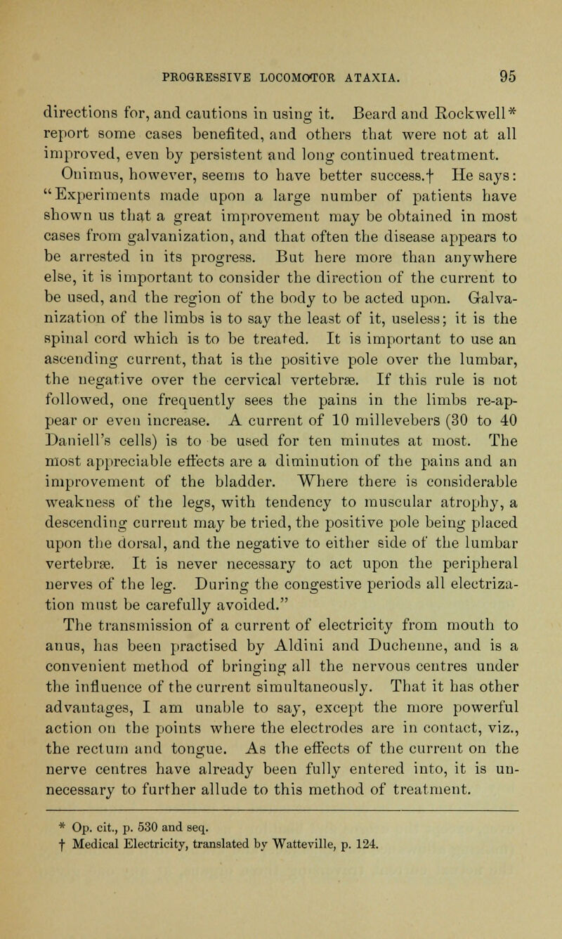 directions for, and cautions in using it. Beard and Rockwell* report some cases benefited, and others that were not at all improved, even by persistent and long continued treatment. Onimus, however, seems to have better success.f He says: Experiments made upon a large number of patients have shown us that a great improvement may be obtained in most cases from galvanization, and that often the disease appears to be arrested in its progress. But here more than anywhere else, it is important to consider the direction of the current to be used, and the region of the body to be acted upon. Galva- nization of the limbs is to say the least of it, useless; it is the spinal cord which is to be treated. It is important to use an ascending current, that is the positive pole over the lumbar, the negative over the cervical vertebrae. If this rule is not followed, one frequently sees the pains in the limbs re-ap- pear or even increase. A current of 10 millevebers (30 to 40 Daniell's cells) is to be used for ten minutes at most. The most appreciable effects are a diminution of the pains and an improvement of the bladder. Where there is considerable weakness of the legs, with tendency to muscular atrophy, a descending current may be tried, the positive pole being placed upon the dorsal, and the negative to either side of the lumbar vertebrae. It is never necessary to act upon the peripheral nerves of the leg. During the congestive periods all electriza- tion must be carefully avoided. The transmission of a current of electricity from mouth to anus, has been practised by Aldini and Duchenne, and is a convenient method of bringing all the nervous centres under the influence of the current simultaneously. That it has other advantages, I am unable to say, except the more powerful action on the points where the electrodes are in contact, viz., the rectum and tongue. As the effects of the current on the nerve centres have already been fully entered into, it is un- necessary to further allude to this method of treatment. * Op. cit., p. 530 and seq. f Medical Electricity, translated by Watteville, p. 124.