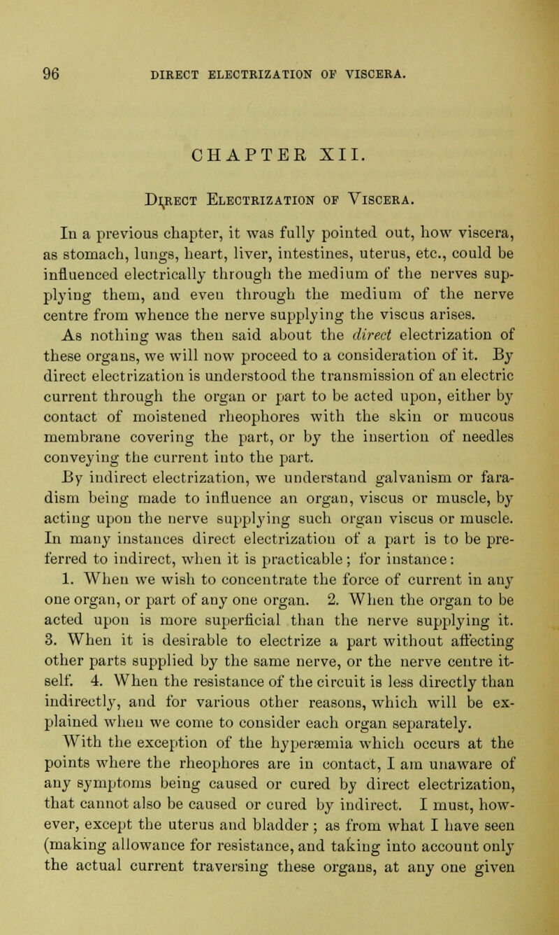 CHAPTER XII. Direct Electrization of Viscera. In a previous chapter, it was fully pointed out, how viscera, as stomach, lungs, heart, liver, intestines, uterus, etc., could be influenced electrically through the medium of the nerves sup- plying them, and even through the medium of the nerve centre from whence the nerve supplying the viscus arises. As nothing was then said about the direct electrization of these organs, we will now proceed to a consideration of it. By direct electrization is understood the transmission of an electric current through the organ or part to be acted upon, either by contact of moistened rheophores with the skin or mucous membrane covering the part, or by the insertion of needles conveying the current into the part. By indirect electrization, we understand galvanism or fara- dism being made to influence an organ, viscus or muscle, by acting upon the nerve supplying such organ viscus or muscle. In many instances direct electrization of a part is to be pre- ferred to indirect, when it is practicable ; for instance: 1. When we wish to concentrate the force of current in any one organ, or part of any one organ. 2. When the organ to be acted upon is more superficial than the nerve supplying it. 3. When it is desirable to electrize a part without affecting other parts supplied by the same nerve, or the nerve centre it- self. 4. When the resistance of the circuit is less directly than indirectly, and for various other reasons, which will be ex- plained when we come to consider each organ separately. With the exception of the hyperaemia which occurs at the points where the rheophores are in contact, I am unaware of any symptoms being caused or cured by direct electrization, that cannot also be caused or cured by indirect. I must, how- ever, except the uterus and bladder; as from what I have seen (making allowance for resistance, and taking into account only the actual current traversing these organs, at any one given