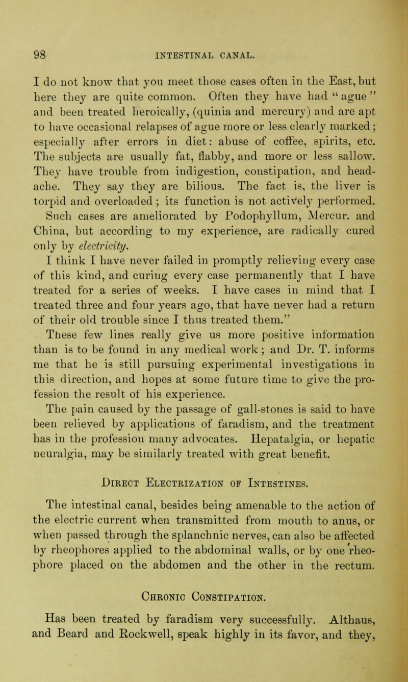 I do not know that you meet those cases often in the East, but here they are quite common. Often they have had  ague  and been treated heroically, (quinia and mercury) and are apt to have occasional relapses of ague more or less clearly marked ; especiall)7 after errors in diet: abuse of coffee, spirits, etc. The subjects are usually fat, flabby, and more or less sallow. They have trouble from indigestion, constipation, and head- ache. They say they are bilious. The fact is, the liver is torpid and overloaded ; its function is not actively performed. Such cases are ameliorated by Podophyllum, Mercur. and China, but according to my experience, are radically cured only by electricity. I think I have never failed in promptly relieving every case of this kind, and curing every case permanently that I have treated for a series of weeks. I have cases in mind that I treated three and four years ago, that have never had a return of their old trouble since I thus treated them. These few lines really give us more positive information than is to be found in any medical work; and Dr. T. informs me that he is still pursuing experimental investigations in this direction, and hopes at some future time to give the pro- fession the result of his experience. The pain caused by the passage of gall-stones is said to have been relieved by applications of faradism, and the treatment has in the profession many advocates. Ilepatalgia, or hepatic neuralgia, may be similarly treated with great benefit. Direct Electrization of Intestines. The intestinal canal, besides being amenable to the action of the electric current when transmitted from mouth to anus, or when passed through the splanchnic nerves, can also be affected by rheophores applied to the abdominal walls, or by one rheo- phore placed on the abdomen and the other in the rectum. Chronic Constipation. Has been treated by faradism very successfully. Althaus, and Beard and Eockwell, speak highly in its favor, and they,