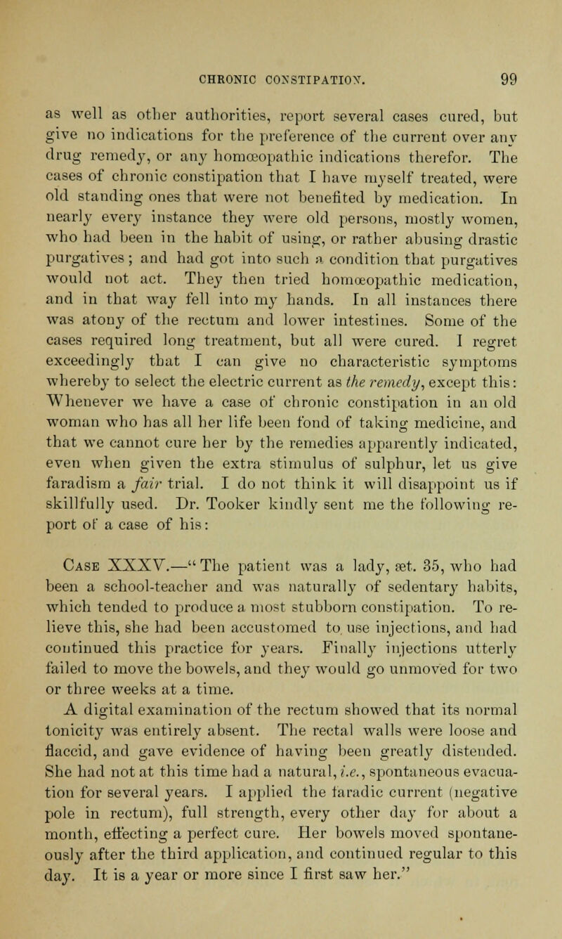 as well as other authorities, report several cases cured, but give no indications for the preference of the current over anv drug remedy, or any homoeopathic indications therefor. The cases of chronic constipation that I have myself treated, were old standing ones that were not benefited by medication. In nearly every instance they were old persons, mostly women, who had been in the habit of using, or rather abusing drastic purgatives; and had got into such a condition that purgatives would not act. They then tried homoeopathic medication, and in that way fell into my hands. In all instances there was atony of the rectum and lower intestines. Some of the cases required long treatment, but all were cured. I regret exceedingly that I can give no characteristic symptoms whereby to select the electric current as the remedy, except this: Whenever we have a case of chronic constipation in an old woman who has all her life been fond of taking medicine, and that we cannot cure her by the remedies apparently indicated, even when given the extra stimulus of sulphur, let us give faradism a fair trial. I do not think it will disappoint us if skillfully used. Dr. Tooker kindly sent me the following re- port of a case of his: Case XXXV.—The patient was a lady, set. 35, who had been a school-teacher and was naturally of sedentary habits, which tended to produce a most stubborn constipation. To re- lieve this, she had been accustomed to. use injections, and had continued this practice for years. Finally injections utterly failed to move the bowels, and they would go unmoved for two or three weeks at a time. A digital examination of the rectum showed that its normal tonicity was entirely absent. The rectal walls were loose and flaccid, and gave evidence of having been greatly distended. She had not at this time had a natural, i.e., spontaneous evacua- tion for several years. I applied the faradic current (negative pole in rectum), full strength, every other day for about a month, effecting a perfect cure. Her bowels moved spontane- ously after the third application, and continued regular to this day. It is a year or more since I first saw her.