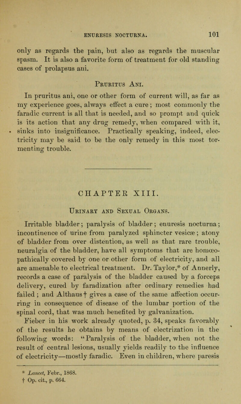 only as regards the pain, but also as regards the muscular spasm. It is also a favorite form of treatment for old standing cases of prolapsus ani. Pruritus Ani. In pruritus ani, one or other form of current will, as far as my experience goes, always effect a cure ; most commonly the faradic current is all that is needed, and so prompt and quick is its action that any drug remedy, when compared with it, sinks into insignificance. Practically speaking, indeed, elec- tricity may be said to be the only remedy in this most tor- menting trouble. CHAPTER XIII. Urinary and Sexual Organs. Irritable bladder; paralysis of bladder; enuresis nocturna; incontinence of urine from paralyzed sphincter vesica?; atony of bladder from over distention, as well as that rare trouble, neuralgia of the bladder, have all symptoms that are homoeo- pathically covered by one or other form of electricity, and all are amenable to electrical treatment. Dr. Taylor,* of Annerly, records a case of paralysis of the bladder caused by a forceps delivery, cured by faradization after ordinary remedies had failed ; and Althaus \ gives a case of the same affection occur- ring in consequence of disease of the lumbar portion of the spinal cord, that was much benefited by galvanization. Eieber in his work already quoted, p. 34, speaks favorably of the results he obtains by means of electrization in the following words: Paralysis of the bladder, when not the result of central lesions, usually yields readily to the influence of electricity—mostly faradic. Even in children, where paresis * Lancet, Febr., 1868. t Op. at., p. 664.