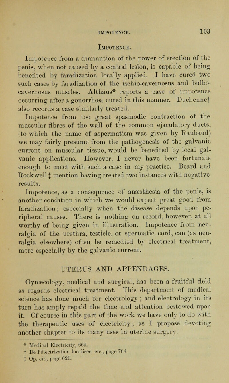 Impotence. Impotence from a diminution of the power of erection of the penis, when not caused by a central lesion, is capable of being benefited by faradization locally applied. I have cured two such cases by faradization of the ischio-cavernosus and bulbo- cavernosus muscles. Althaus* reports a case of impotence occurring after a gonorrhoea cured in this manner. Ducheunef also records a case similarly treated. Impotence from too great spasmodic contraction of the muscular fibres of the wall of the common ejaculatory ducts, (to which the name of aspermatism was given by Raubaud) we may fairly presume from the pathogenesis of the galvanic current on muscular tissue, would be benefited by local gal- vanic applications. However, I never have been fortunate enough to meet with such a case in my practice. Beard and Rockwell:}: mention having treated two instances with negative results. Impotence, as a consecpuence of anaesthesia of the penis, is another condition in which we would expect great good from faradization ; especially when the disease depends upon pe- ripheral causes. There is nothing on record, however, at all worthy of being given in illustration. Impotence from neu- ralgia of the urethra, testicle, or spermatic cord, can (as neu- ralgia elsewhere) often be remedied by electrical treatment, more especially by the galvanic current. UTERUS AND APPENDAGES. Gynaecology, medical and surgical, has been a fruitful field as regards electrical treatment. This department of medical science has done much for electrology ; and electrology in its turn has amply repaid the time and attention bestowed upon it. Of course in this part of the work we have only to do with the therapeutic uses of electricity; as I propose devoting another chapter to its many uses in uterine surgery. * Medical Electricity, 669. t De 1'Electrization localisee, etc., page 764. % Op. cit., puge 621.