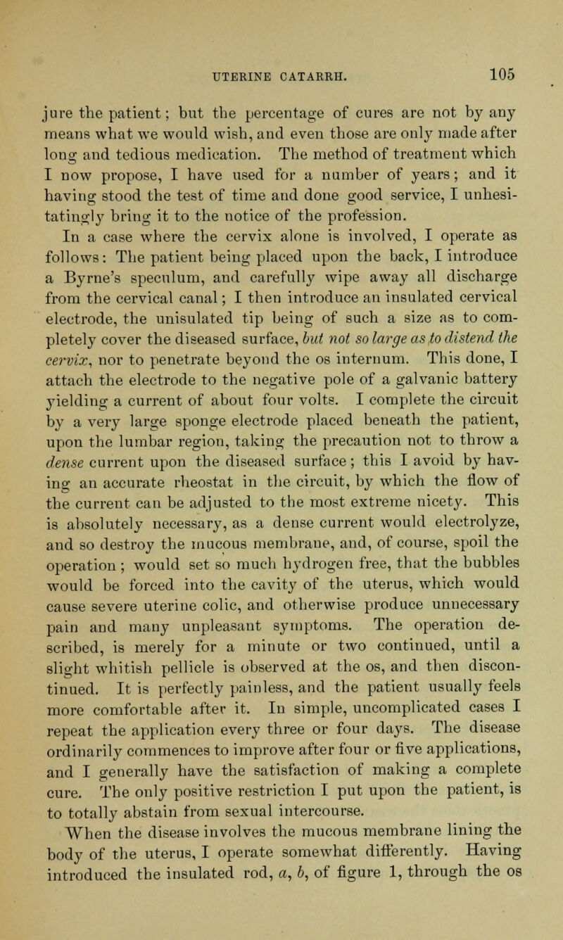 jure the patient; but the percentage of cures are not by any means what we would wish, and even those are only made after long and tedious medication. The method of treatment which I now propose, I have used for a number of years; and it having stood the test of time and done good service, I unhesi- tatingly bring it to the notice of the profession. In a case where the cervix alone is involved, I operate as follows: The patient being placed upon the back, I introduce a Byrne's speculum, and carefully wipe away all discharge from the cervical canal; I then introduce an insulated cervical electrode, the unisulated tip being of such a size as to com- pletely cover the diseased surface, but not so large as to distend the cervix, nor to penetrate beyond the os internum. This done, I attach the electrode to the negative pole of a galvanic battery yielding a current of about four volts. I complete the circuit by a very large sponge electrode placed beneath the patient, upon the lumbar region, taking the precaution not to throw a dense current upon the diseased surface; this I avoid by hav- ing an accurate rheostat in the circuit, by which the flow of the current can be adjusted to the most extreme nicety. This is absolutely necessary, as a dense current would electrolyze, and so destroy the mucous membrane, and, of course, spoil the operation ; would set so much hydrogen free, that the bubbles would be forced into the cavity of the uterus, which would cause severe uterine colic, and otherwise produce unnecessary pain and many unpleasant symptoms. The operation de- scribed, is merely for a minute or two continued, until a slight whitish pellicle is observed at the os, and then discon- tinued. It is perfectly painless, and the patient usually feels more comfortable after it. In simple, uncomplicated cases I repeat the application every three or four days. The disease ordinarily commences to improve after four or five applications, and I generally have the satisfaction of making a complete cure. The only positive restriction I put upon the patient, is to totally abstain from sexual intercourse. When the disease involves the mucous membrane lining the body of the uterus, I operate somewhat differently. Having introduced the insulated rod, a, b, of figure 1, through the os