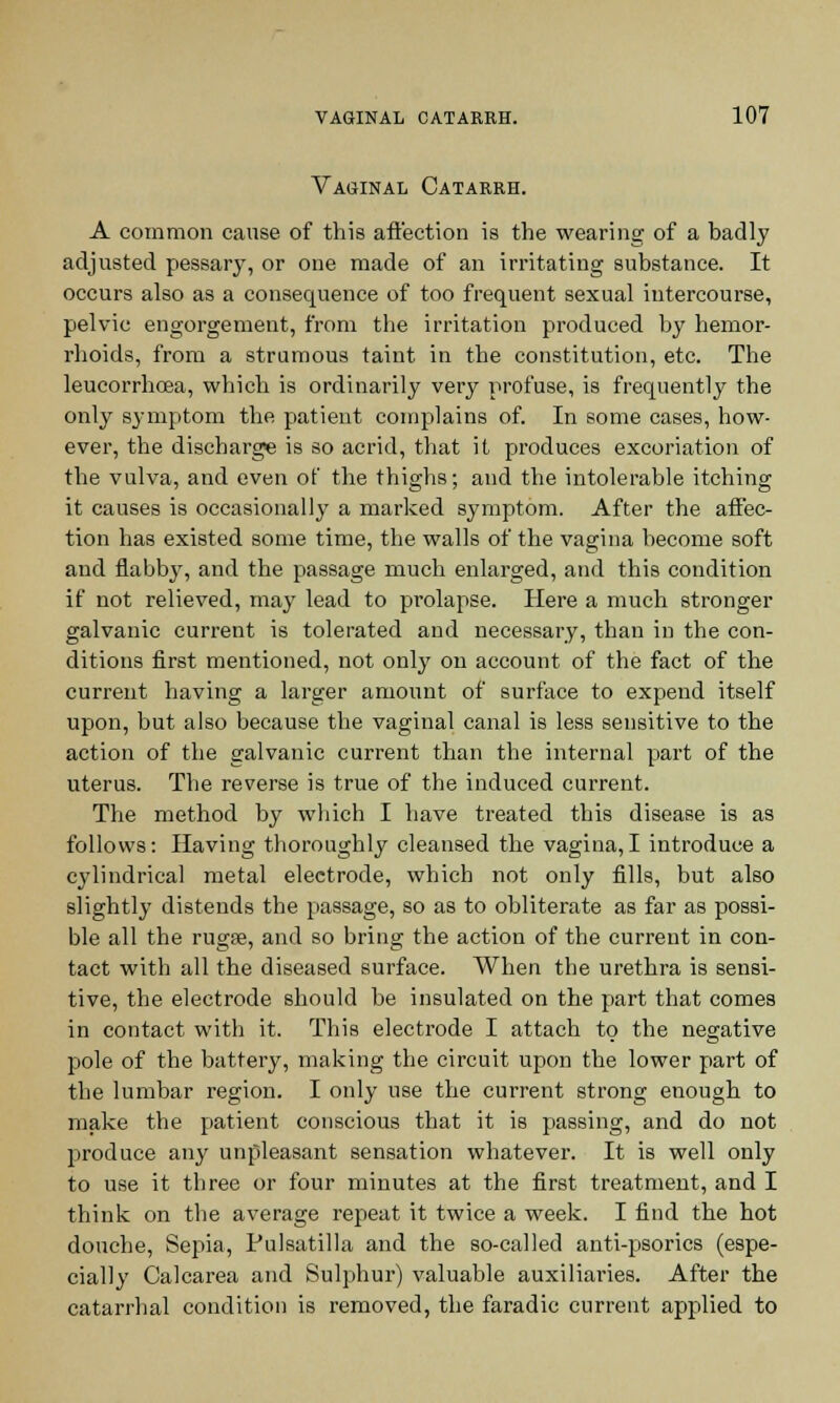 Vaginal Catarrh. A common cause of this affection is the wearing of a badly adjusted pessary, or one made of an irritating substance. It occurs also as a consequence of too frequent sexual intercourse, pelvic engorgement, from the irritation produced by hemor- rhoids, from a strumous taint in the constitution, etc. The leucorrhcea, which is ordinarily very profuse, is frequently the only symptom the patient complains of. In some cases, how- ever, the discbarge is so acrid, that it produces excoriation of the vulva, and even of the thighs; and the intolerable itching it causes is occasionally a marked symptom. After the affec- tion has existed some time, the walls of the vagina become soft and flabby, and the passage much enlarged, and this condition if not relieved, may lead to prolapse. Here a much stronger galvanic current is tolerated and necessary, tban in the con- ditions first mentioned, not only on account of the fact of the current having a larger amount of surface to expend itself upon, but also because the vaginal canal is less sensitive to the action of the galvanic current than the internal part of the uterus. The reverse is true of the induced current. The method by which I have treated this disease is as follows: Having thoroughly cleansed the vagina,I introduce a cylindrical metal electrode, which not only fills, but also slightly distends the passage, so as to obliterate as far as possi- ble all the rugae, and so bring the action of the current in con- tact with all the diseased surface. When the urethra is sensi- tive, the electrode should be insulated on the part that comes in contact with it. This electrode I attach to the negative pole of the battery, making the circuit upon the lower part of the lumbar region. I only use the current strong enough to make the patient conscious that it is passing, and do not produce any unpleasant sensation whatever. It is well only to use it three or four minutes at the first treatment, and I think on the average repeat it twice a week. I find the hot douche, Sepia, Pulsatilla and the so-called anti-psorics (espe- cially Calcarea and Sulphur) valuable auxiliaries. After the catarrhal condition is removed, the faradic current applied to