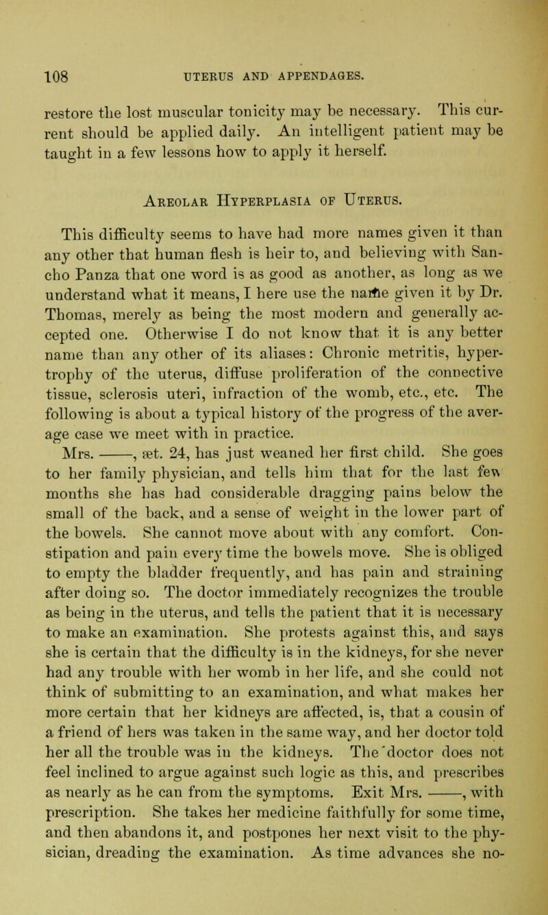 restore the lost muscular tonicity may be necessary. This cur- rent should be applied daily. An intelligent patient may be taught in a few lessons how to apply it herself. Areolar Hyperplasia of Uterus. This difficulty seems to have had more names given it than any other that human flesh is heir to, and believing with San- cho Panza that one word is as good as another, as long as we understand what it means, I here use the name given it by Dr. Thomas, merely as being the most modern and generally ac- cepted one. Otherwise I do not know that it is any better name than any other of its aliases: Chronic metritis, hyper- trophy of the uterus, diffuse proliferation of the connective tissue, sclerosis uteri, infraction of the womb, etc., etc. The following is about a typical history of the progress of the aver- age case we meet with in practice. Mrs. , pet. 24, has just weaned her first child. She goes to her family physician, and tells him that for the last few months she has had considerable dragging pains below the small of the back, and a sense of weight in the lower part of the bowels. She cannot move about with any comfort. Con- stipation and pain every time the bowels move. She is obliged to empty the bladder frequently, and has pain and straining after doing so. The doctor immediately recognizes the trouble as being in the uterus, and tells the patient that it is necessary to make an examination. She protests against this, and says she is certain that the difficulty is in the kidneys, for she never had any trouble with her womb in her life, and she could not think of submitting to an examination, and what makes her more certain that her kidneys are affected, is, that a cousin of a friend of hers was taken in the same way, and her doctor told her all the trouble was in the kidneys. The 'doctor does not feel inclined to argue against such logic as this, and prescribes as nearly as he can from the symptoms. Exit Mrs. , with prescription. She takes her medicine faithfully for some time, and then abandons it, and postpones her next visit to the phy- sician, dreading the examination. As time advances she no-