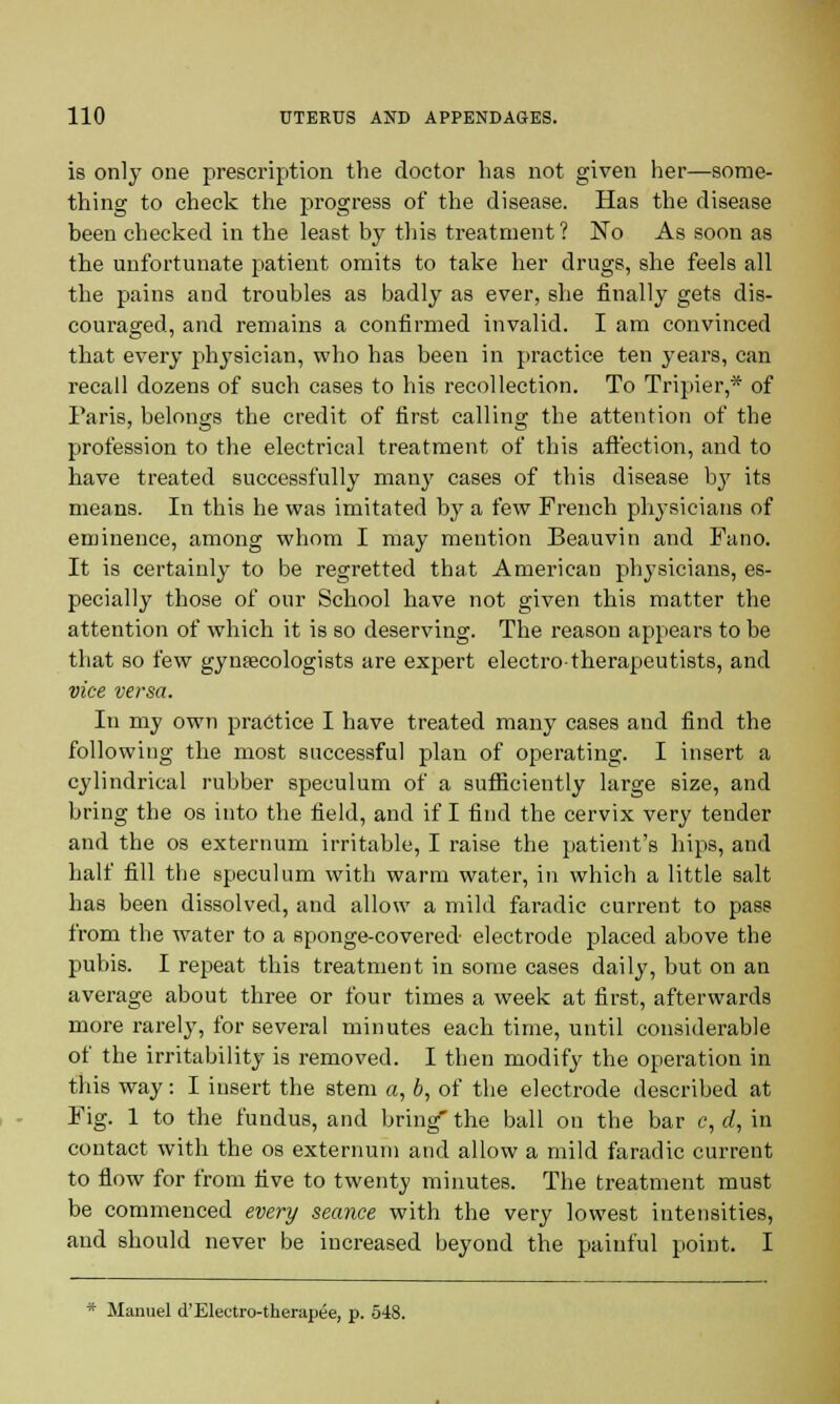 is only one prescription the doctor has not given her—some- thing to check the progress of the disease. Has the disease been checked in the least by this treatment? No As soon as the unfortunate patient omits to take her drugs, she feels all the pains and troubles as badly as ever, she finally gets dis- couraged, and remains a confirmed invalid. I am convinced that every physician, who has been in practice ten years, can recall dozens of such cases to his recollection. To Tripier,* of Paris, belongs the credit of first calling the attention of the profession to the electrical treatment of this affection, and to have treated successfully many cases of this disease by its means. In this he was imitated by a few French physicians of eminence, among whom I may mention Beauvin and Fano. It is certainly to be regretted that American physicians, es- pecially those of our School have not given this matter the attention of which it is so deserving. The reason appears to be that so few gynaecologists are expert electro-therapeutists, and vice versa. In my own practice I have treated many cases and find the following the most successful plan of operating. I insert a cylindrical rubber speculum of a sufficiently large size, and bring the os into the field, and if I find the cervix very tender and the os externum irritable, I raise the patient's hips, and half fill the speculum with warm water, in which a little salt has been dissolved, and allow a mild faradic current to pass from the water to a sponge-covered electrode placed above the pubis. I repeat this treatment in some cases daily, but on an average about three or four times a week at first, afterwards more rarely, for several minutes each time, until considerable of the irritability is removed. I then modify the operation in this way : I insert the stem a, b, of the electrode described at Fig. 1 to the fundus, and bring' the ball on the bar c, d, in contact with the os externum and allow a mild faradic current to flow for from five to twenty minutes. The treatment must be commenced every seance with the very lowest intensities, and should never be increased beyond the painful point. I * Manuel d'Electro-therapee, p. 548.