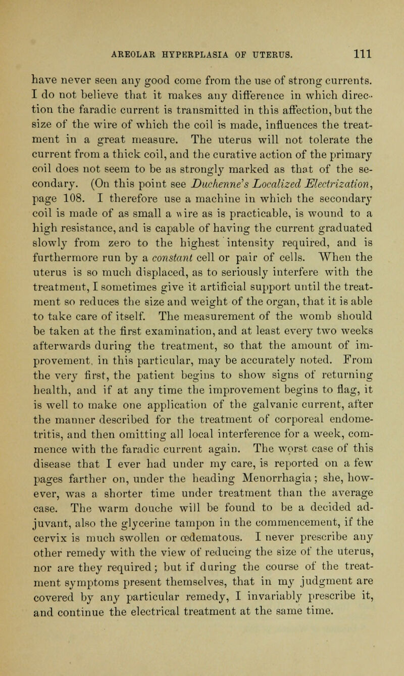 have never seen any good come from the use of strong currents. I do not believe that it makes any difference in which direc- tion the faradic current is transmitted in this affection, but the size of the wire of which the coil is made, influences the treat- ment in a great measure. The uterus will not tolerate the current from a thick coil, and the curative action of the primary coil does not seem to be as strongly marked as that of the se- condary. (On this point see Duehenne's Localized Electrization, page 108. I therefore use a machine in which the secondary coil is made of as small a uire as is practicable, is wound to a high resistance, and is capable of having the current graduated slowly from zero to the highest intensity required, and is furthermore run by a constant cell or pair of cells. When the uterus is so much displaced, as to seriously interfere with the treatment, I sometimes give it artificial support until the treat- ment so reduces the size and weight of the organ, that it is able to take care of itself. The measurement of the womb should be taken at the first examination, and at least every two weeks afterwards during the treatment, so that the amount of im- provement, in this particular, may be accurately noted. From the very first, the patient begins to show signs of returning health, and if at any time the improvement begins to flag, it is well to make one application of the galvanic current, after the manner described for the treatment of corporeal endome- tritis, and then omitting all local interference for a week, com- mence with the faradic current again. The worst case of this disease that I ever had under my care, is reported on a few pages farther on, under the heading Menorrhagia; she, how- ever, was a shorter time under treatment than the average case. The warm douche will be found to be a decided ad- juvant, also the glycerine tampon in the commencement, if the cervix is much swollen or cedematous. I never prescribe any other remedy with the view of reducing the size of the uterus, nor are they required; but if during the course of the treat- ment symptoms present themselves, that in my judgment are covered by any particular remedy, I invariably prescribe it, and continue the electrical treatment at the same time.