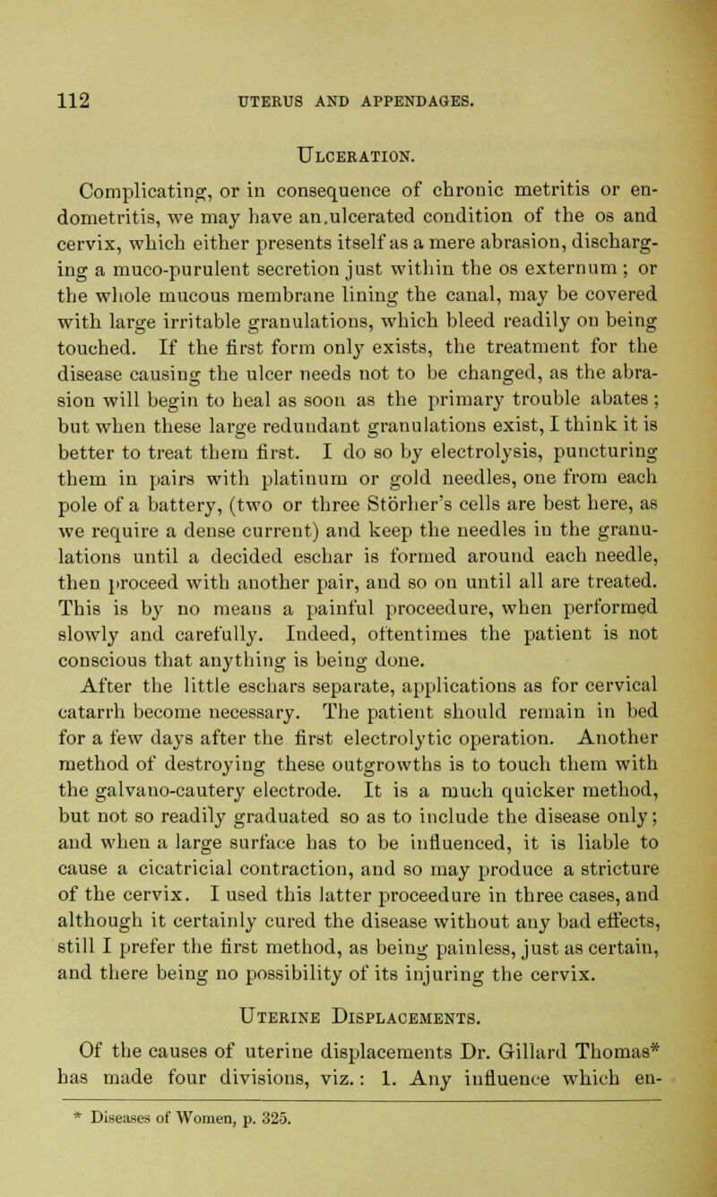 Ulceration. Complicating, or in consequence of chronic metritis or en- dometritis, we may have an.ulcerated condition of the os and cervix, which either presents itself as a mere abrasion, discharg- ing a muco-purulent secretion just within the os externum ; or the whole mucous membrane lining the canal, may be covered with large irritable granulations, which bleed readily on being touched. If the first form only exists, the treatment for the disease causing the ulcer needs not to be changed, as the abra- sion will begin to heal as soon as the primary trouble abates ; but when these large redundant granulations exist, I think it is better to treat them first. I do so by electrolysis, puncturing them in pairs with platinum or gold needles, one from each pole of a battery, (two or three Stbrher's cells are best here, as we require a dense current) and keep the needles in the granu- lations until a decided eschar is formed around each needle, then proceed with another pair, and so on until all are treated. This is by no means a painful proceedure, when performed slowly and carefully. Indeed, oftentimes the patient is not conscious that anything is being done. After the little eschars separate, applications as for cervical catarrh become necessary. The patient should remain in bed for a few days after the first electrolytic operation. Another method of destroying these outgrowths is to touch them with the galvano-cautery electrode. It is a much quicker method, but not so readily graduated so as to include the disease only; and when a large surface has to be influenced, it is liable to cause a cicatricial contraction, and so may produce a stricture of the cervix. I used this latter proceedure in three cases, and although it certainly cured the disease without any bad effects, still I prefer the first method, as being painless, just as certain, and there being no possibility of its injuring the cervix. Uterine Displacements. Of the causes of uterine displacements Dr. Gillard Thomas* has made four divisions, viz.: 1. Any influence which en- * Diseases of Women, p. 325.