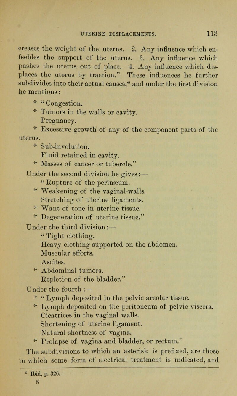 creases the weight of the uterus. 2. Any influence which en- feebles the support of the uterus. 3. Any influence which pushes the uterus out of place. 4. Any influence which dis- places the uterus by traction. These influences he further subdivides into their actual causes,* and under the first division he mentions: *  Congestion. * Tumors in the walls or cavity. Pregnancy. * Excessive growth of any of the component parts of the uterus. * Sub-involution. Fluid retained in cavity. * Masses of cancer or tubercle. Under the second division he gives:—  Rupture of the perinseum. * Weakening of the vaginal-walls. Stretching of uterine ligaments. * Want of tone in uterine tissue. * Degeneration of uterine tissue. Under the third division:— ;' Tight clothing. Heavy clothing supported on the abdomen. Muscular efforts. Ascites. * Abdominal tumors. Repletion of the bladder. Under the fourth : — *  Lymph deposited in the pelvic areolar tissue. * Lymph deposited on the peritoneum of pelvic viscera. Cicatrices in the vaginal walls. Shortening of uterine ligament. Natural shortness of vagina. * Prolapse of vagina and bladder, or rectum. The subdivisions to which an asterisk is prefixed, are those in which some form of electrical treatment is indicated, and * Ibid, p. 326.