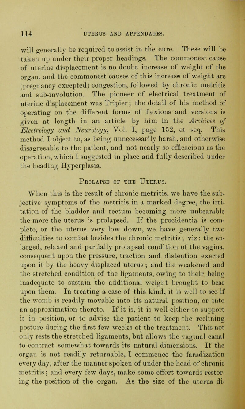 will generally be required to assist in the cure. These will be taken up under their proper headings. The commonest cause of uterine displacement is no doubt increase of weight of the oro-an, and tlie commonest causes of this increase of weight are (pregnancy excepted) congestion, followed by chronic metritis and sub-involution. The pioneer of electrical treatment of uterine displacement was Tripier; the detail of his method of operating on the different forms of flexions and versions is given at length in an article by him in the Archives of Eledrology and Neurology, Vol. I, page 152, et seq. This method I object to, as being unnecessarily harsh, and otherwise disagreeable to the patient, and not nearly so efficacious as the operation, which I suggested in place and fully described under the heading Hyperplasia. Prolapse of the Uterus. When this is the result of chronic metritis, we have the sub- jective symptoms of the metritis in a marked degree, the irri- tation of the bladder and rectum becoming more unbearable the more the uterus is prolapsed. If the procidentia is com- plete, or the uterus very low down, we have generally two difficulties to combat besides the chronic metritis; viz: the en- larged, relaxed and partially prolapsed condition of the vagina, consequent upon the pressure, traction and distention exerted upon it by the heavy displaced uterus; and the weakened and the stretched condition of the ligaments, owing to their beina; inadequate to sustain the additional weight brought to bear upon them. In treating a case of this kind, it is well to see if the womb is readily movable into its natural position, or into an approximation thereto. If it is, it is well either to support it in position, or to advise the patient to keep the reclining posture during the first few weeks of the treatment. This not only rests the stretched ligaments, but allows the vaginal canal to contract somewhat towards its natural dimensions. If the organ is not readily returnable, I commence the faradization every day, after the manner spoken of under the head of chronic metritis; and every few days, make some effort towards restor- ing the position of the organ. As the size of the uterus di-