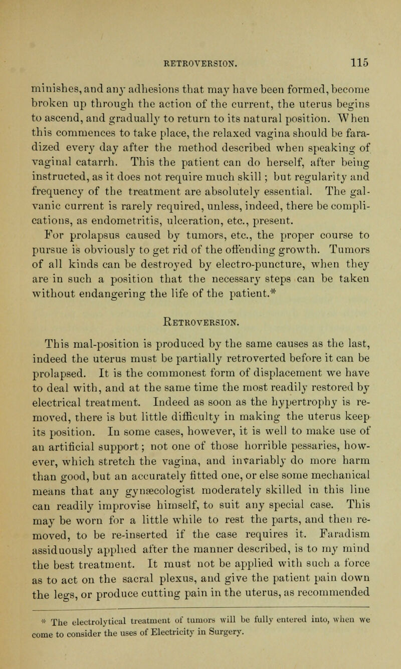 minishes, and an}- adhesions that may have been formed, become broken up through the action of the current, the uterus begins to ascend, and gradually to return to its natural position. When this commences to take place, the relaxed vagina should be fara- dized every day after the method described when speaking of vagina] catarrh. This the patient can do herself, after being instructed, as it does not require much skill; but regularity and frequency of the treatment are absolutely essential. The gal- vanic current is rarely required, unless, indeed, there be compli- cations, as endometritis, ulceration, etc., present. For prolapsus caused by tumors, etc., the proper course to pursue is obviously to get rid of the offending growth. Tumors of all kinds can be destroyed by electro-puncture, when they are in such a position that the necessary steps can be taken without endangering the life of the patient.* Retroversion. This mal-position is produced by the same causes as the last, indeed the uterus must be partially retroverted before it can be prolapsed. It is the commonest form of displacement we have to deal with, and at the same time the most readily restored by electrical treatment. Indeed as soon as the hypertrophy is re- moved, there is but little difficulty in making the uterus keep its position. In some cases, however, it is well to make use of an artificial support; not one of those horrible pessaries, how- ever, which stretch the vagina, and invariably do more harm than good, but an accurately fitted one, or else some mechanical means that any gynaecologist moderately skilled in this line can readily improvise himself, to suit any special case. This may be worn for a little while to rest the parts, and then re- moved, to be re-inserted if the case requires it. Faradism assiduously applied after the manner described, is to my mind the best treatment. It must not be applied with such a force as to act on the sacral plexus, and give the patient pain down the legs, or produce cutting pain in the uterus, as recommended * The electrolytical treatment of tumors will be fully entered into, when we come to consider the uses of Electricity in Surgery.