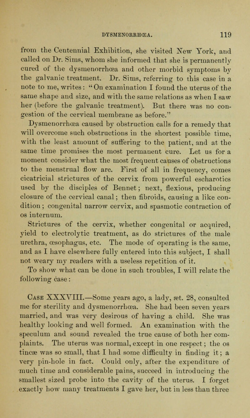 from the Centennial Exhibition, she visited New York, and called on Dr. Sims, whom she informed that she is permanently cured of the dysmenorrhoea and other morbid symptoms by the galvanic treatment. Dr. Sims, referring to this case in a note to me, writes : On examination I found the uterus of the same shape and size, and with the same relations as when I saw her (before the galvanic treatment). But there was no con- gestion of the cervical membrane as before. Dysmeuorrhcea caused by obstruction calls for a remedy that will overcome such obstructions in the shortest possible time, with the least amount of suffering to the patient, and at the same time promises the most permanent cure. Let us for a moment consider what the most frequent causes of obstructions to the menstrual flow are. First of all in frequency, comes cicatricial strictures of the cervix from powerful escharotics used by the disciples of Bennet; next, flexions, producing closure of the cervical canal; then fibroids, causing a like con- dition ; congenital narrow cervix, and spasmotic contraction of os internum. Strictures of the cervix, whether congenital or acquired, yield to electrolytic treatment, as do strictures of the male urethra, oesophagus, etc. The mode of operating is the same, and as I have elsewhere fully entered into this subject, I shall not weary my readers with a useless repetition of it. To show what can be done in such troubles, I will relate the following case: Case XXXVIII.—Some years ago, a lady, set. 28, consulted me for sterility and dysmeuorrhcea. She had been seven years married, and was very desirous of having a child. She was healthy looking and well formed. An examination with the speculum and sound revealed the true cause of both her com- plaints. The uterus was normal, except in one respect; the os tincse was so small, that I had some difficulty in finding it; a very pin-hole in fact. Could only, after the expenditm-e of much time and considerable pains, succeed in introducing the smallest sized probe into the cavity of the uterus. I forget exactly how many treatments I gave her, but in less than three