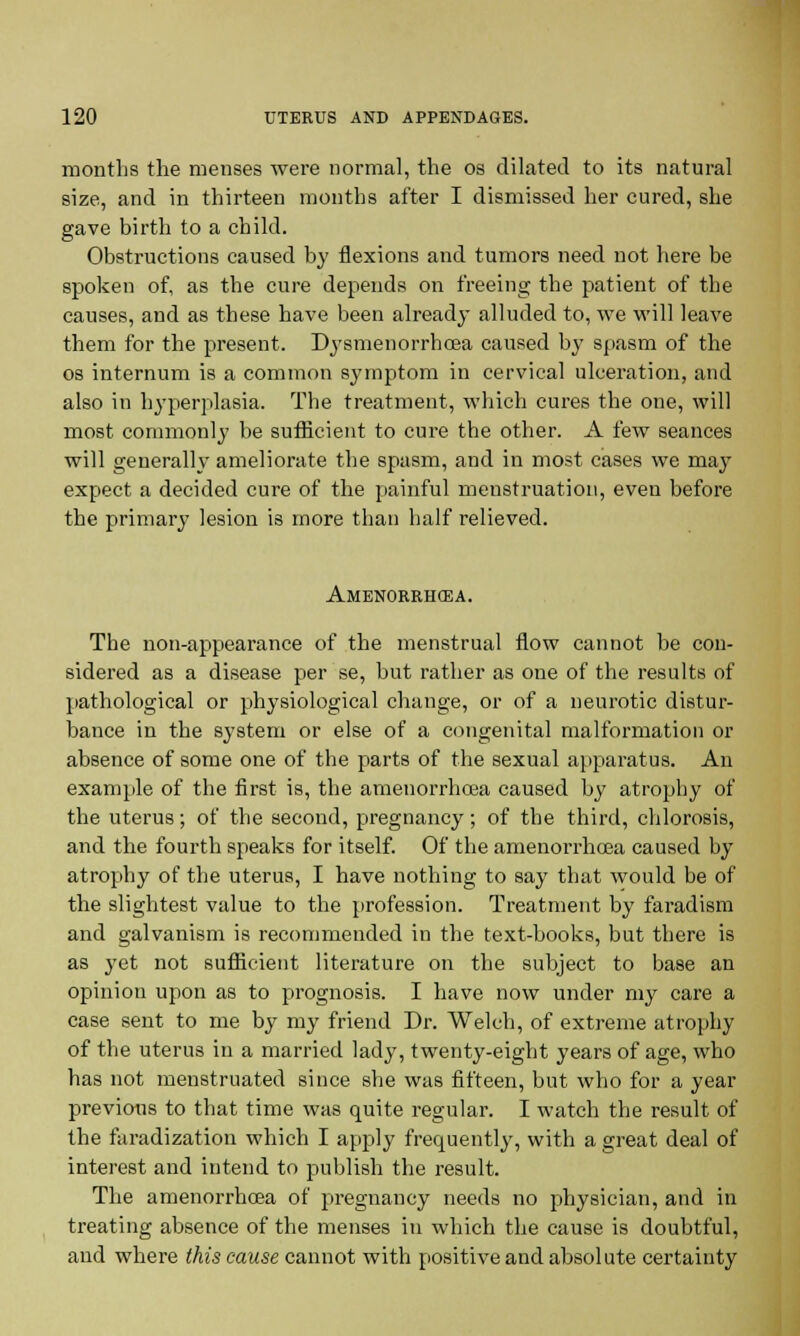 months the menses were normal, the os dilated to its natural size, and in thirteen months after I dismissed her cured, she gave birth to a child. Obstructions caused by flexions and tumors need not here be spoken of, as the cure depends on freeing the patient of the causes, and as these have been already alluded to, we will leave them for the present. Dysmenorrhoea caused by spasm of the os internum is a common symptom in cervical ulceration, and also in hyperplasia. The treatment, which cures the one, will most commonly be sufficient to cure the other. A few seances will generally ameliorate the spasm, and in most cases we may expect a decided cure of the painful menstruation, even before the primary lesion is more than half relieved. Amenorrhea. The non-appearance of the menstrual flow cannot be con- sidered as a disease per se, but rather as one of the results of pathological or physiological change, or of a neurotic distur- bance in the system or else of a congenital malformation or absence of some one of the parts of the sexual apparatus. An example of the first is, the amenorrhoea caused by atrophy of the uterus; of the second, pregnancy; of the third, chlorosis, and the fourth speaks for itself. Of the amenorrhoea caused by atrophy of the uterus, I have nothing to say that would be of the slightest value to the profession. Treatment by faradism and galvanism is recommended in the text-books, but there is as yet not sufficient literature on the subject to base an opinion upon as to prognosis. I have now under my care a case sent to me by my friend Dr. Welch, of extreme atrophy of the uterus in a married lady, twenty-eight years of age, who has not menstruated since she was fifteen, but who for a year previous to that time was quite regular. I watch the result of the faradization which I apply frequently, with a great deal of interest and intend to publish the result. The amenorrhoea of pregnancy needs no physician, and in treating absence of the menses in which the cause is doubtful, and where this cause cannot with positive and absolute certainty
