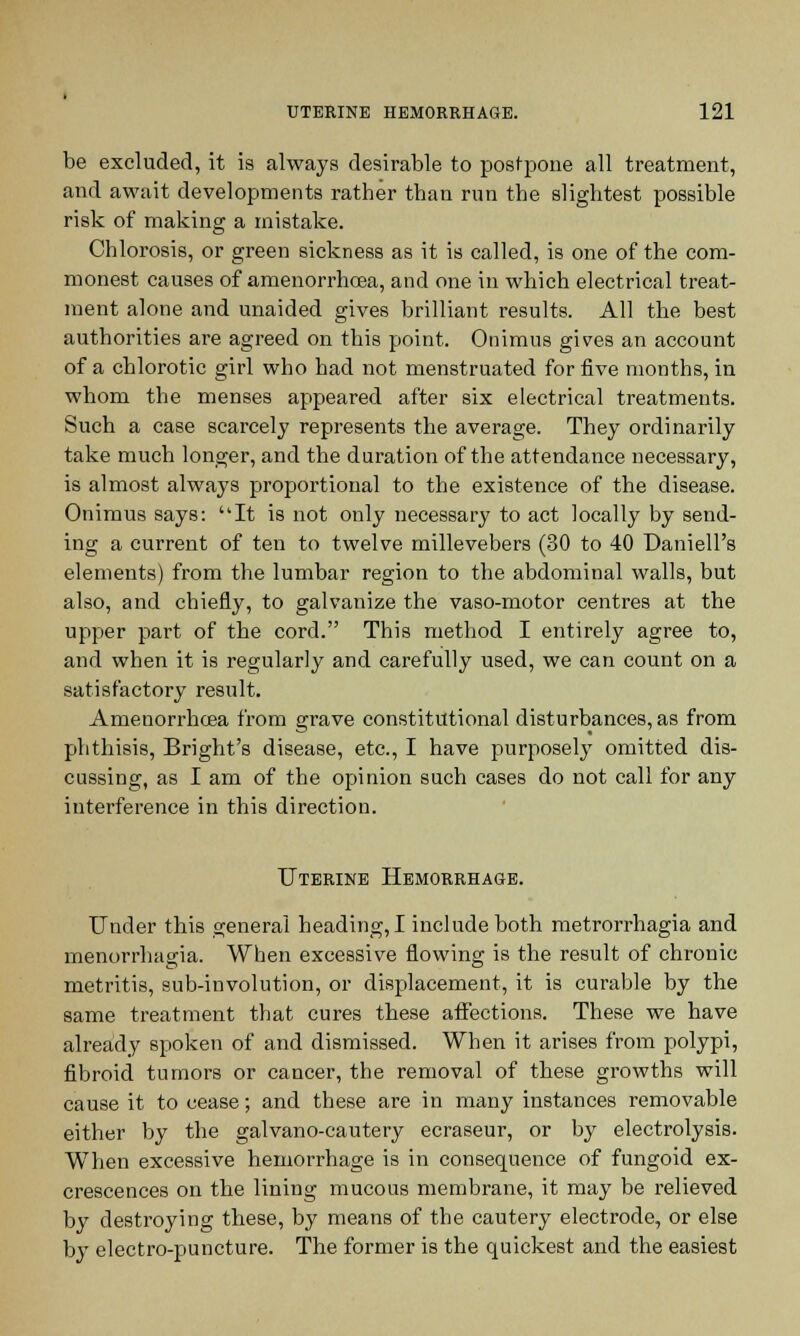 be excluded, it is always desirable to posfpone all treatment, and await developments rather than run the slightest possible risk of making a mistake. Chlorosis, or green sickness as it is called, is one of the com- monest causes of amenorrhcea, and one in which electrical treat- ment alone and unaided gives brilliant results. All the best authorities are agreed on this point. Onimus gives an account of a chlorotic girl who had not menstruated for five months, in whom the menses appeared after six electrical treatments. Such a case scarcely represents the average. They ordinarily take much longer, and the duration of the attendance necessary, is almost always proportional to the existence of the disease. Onimus says: It is not only necessary to act locally by send- ing a current of ten to twelve millevebers (30 to 40 Daniell's elements) from the lumbar region to the abdominal walls, but also, and chiefly, to galvanize the vaso-motor centres at the upper part of the cord. This method I entirely agree to, and when it is regularly and carefully used, we can count on a satisfactory result. Amenorrhcea from grave constitutional disturbances, as from phthisis, Bright's disease, etc., I have purposely omitted dis- cussing, as I am of the opinion such cases do not call for any interference in this direction. Uterine Hemorrhage. Under this general heading, I include both metrorrhagia and menorrhagia. When excessive flowing is the result of chronic metritis, sub-involution, or displacement, it is curable by the same treatment that cures these affections. These we have already spoken of and dismissed. When it arises from polypi, fibroid tumors or cancer, the removal of these growths will cause it to cease; and these are in many instances removable either by the galvano-cautery ecraseur, or by electrolysis. When excessive hemorrhage is in consequence of fungoid ex- crescences on the lining mucous membrane, it may be relieved by destroying these, by means of the cautery electrode, or else by electro-puncture. The former is the quickest and the easiest