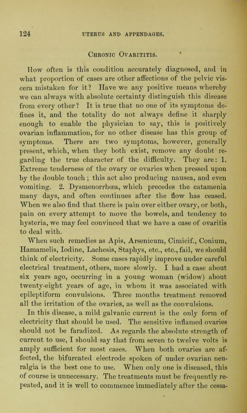 Chronic Ovarititis. How often is this condition accurately diagnosed, and in what proportion of cases are other affections of the pelvic vis- cera mistaken for it? Have we any positive means whereby we can always with absolute certainty distinguish this disease from every other? It is true that no one of its symptoms de- fines it, and the totality do not always define it sharply enough to enable the physician to say, this is positively ovarian inflammation, for no other disease has this group of symptoms. There are two symptoms, however, generally present, which, when they both exist, remove any doubt re- garding the true character of the difficulty. They are: 1. Extreme tenderness of the ovary or ovaries when pressed upon by the double touch; this act also producing nausea, and even vomiting. 2. Dysmenorrhea, which precedes the catamenia many days, and often continues after the flow has ceased. When we also find that there is pain over either ovary, or both, pain on every attempt to move the bowels, and tendency to hysteria, we may feel convinced that we have a case of ovaritis to deal with. When such remedies as Apis, Arsenicum, Cimicif., Conium, Hamamelis, Iodine, Lachesis, Staphys, etc., etc., fail, we should think of electricity. Some cases rapidly improve under careful electrical treatment, others, more slowly. I had a case about six years ago, occurring in a young woman (widow) about twenty-eight years of age, in whom it was associated with epileptiform convulsions. Three months treatment removed all the irritation of the ovaries, as well as the convulsions. In this disease, a mild galvanic current is the only form of electricity that should be used. The sensitive inflamed ovaries should not be faradized. As regards the absolute strength of current to use, I should say that from seven to twelve volts is amply sufficient for most cases. When both ovaries are af- fected, the bifurcated electrode spoken of under ovarian neu- ralgia is the best one to use. When only one is diseased, this of course is unnecessary. The treatments must be frequently re- peated, and it is well to commence immediately after the cessa-