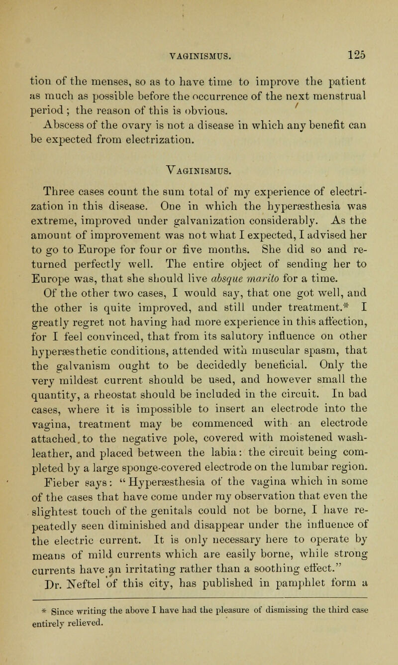 tion of the menses, so as to have time to improve the patient as much as possible before the occurrence of the next menstrual period ; the reason of this is obvious. Abscess of the ovary is not a disease in which any benefit can be expected from electrization. Vaginismus. Three cases count the sum total of my experience of electri- zation in this disease. One in which the hypersesthesia was extreme, improved under galvanization considerably. As the amount of improvement was not what I expected, I advised her to go to Europe for four or five months. She did so and re- turned perfectly well. The entire object of sending her to Europe was, that she sbould live absque marito for a time. Of the other two cases, I would say, that one got well, and the other is quite improved, and still under treatment.* I greatly regret not having had more experience in this affection, for I feel convinced, that from its salutory influence on other hypersesthetic conditions, attended with muscular spasm, that the galvanism ought to be decidedly beneficial. Only the very mildest current should be used, and however small the quantity, a rheostat should be included in the circuit. In bad cases, where it is impossible to insert an electrode into the vagina, treatment may be commenced with an electrode attached, to the negative pole, covered with moistened wash- leather, and placed between the labia: the circuit being com- pleted by a large sponge-covered electrode on the lumbar region. Fieber says: Hypersesthesia of the vagina which in some of the cases that have come under my observation that even the slightest touch of the genitals could not be borne, I have re- peatedly seen diminished and disappear under the influence of the electric current. It is only necessary here to operate by means of mild currents which are easily borne, while strong currents have an irritating rather than a soothing effect. Dr. Neftel of this city, has published in pamphlet form a * Since writing the above I have had the pleasure of dismissing the third case entirely relieved.